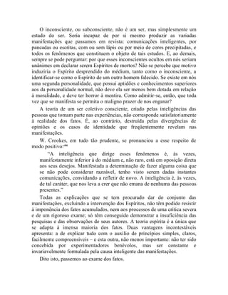 O inconsciente, ou subconsciente, não é um ser, mas simplesmente um
estado do ser. Seria incapaz de por si mesmo produzir as variadas
manifestações que passamos em revista: comunicações inteligentes, por
pancadas ou escritas, com ou sem lápis ou por meio de cores precipitadas, e
todos os fenômenos que constituem o objeto de tais estudos. E, ao demais,
sempre se pode perguntar: por que esses inconscientes ocultos em nós seriam
unânimes em declarar serem Espíritos de mortos? Não se percebe que motivo
induziria o Espírito desprendido do médium, tanto como o inconsciente, a
identificar-se como o Espírito de um outro homem falecido. Se existe em nós
uma segunda personalidade, que possui aptidões e conhecimentos superiores
aos da personalidade normal, não deve ela ser menos bem dotada em relação
à moralidade, e deve ter horror à mentira. Como admitir-se, então, que toda
vez que se manifesta se permita o maligno prazer de nos enganar?
    A teoria de um ser coletivo consciente, criado pelas inteligências das
pessoas que tomam parte nas experiências, não corresponde satisfatoriamente
à realidade dos fatos. É, ao contrário, destruída pelas divergências de
opiniões e os casos de identidade que freqüentemente revelam nas
manifestações.
    W. Crookes, em tudo tão prudente, se pronunciou a esse respeito de
modo positivo:cliii
        “A inteligência que dirige esses fenômenos é, às vezes,
    manifestamente inferior à do médium e, não raro, está em oposição direta
    aos seus desejos. Manifestada a determinação de fazer alguma coisa que
    se não pode considerar razoável, tenho visto serem dadas instantes
    comunicações, convidando a refletir de novo. A inteligência é, às vezes,
    de tal caráter, que nos leva a crer que não emana de nenhuma das pessoas
    presentes.”
    Todas as explicações que se tem procurado dar do conjunto das
manifestações, excluindo a intervenção dos Espíritos, não têm podido resistir
à imponência dos fatos acumulados, nem aos processos de uma crítica severa
e de um rigoroso exame; só têm conseguido demonstrar a insuficiência das
pesquisas e das observações de seus autores. A teoria espírita é a única que
se adapta à imensa maioria dos fatos. Duas vantagens incontestáveis
apresenta: a de explicar tudo com o auxílio de princípios simples, claros,
facilmente compreensíveis – e esta outra, não menos importante: não ter sido
concebida por experimentadores benévolos, mas ser constante e
invariavelmente formulada pela causa inteligente das manifestações.
    Dito isto, passemos ao exame dos fatos.
 
