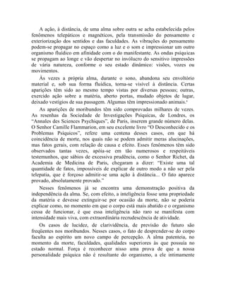 A ação, à distância, de uma alma sobre outra se acha estabelecida pelos
fenômenos telepáticos e magnéticos, pela transmissão do pensamento e
exteriorização dos sentidos e das faculdades. As vibrações do pensamento
podem-se propagar no espaço como a luz e o som e impressionar um outro
organismo fluídico em afinidade com o do manifestante. As ondas psíquicas
se propagam ao longe e vão despertar no invólucro do sensitivo impressões
de vária natureza, conforme o seu estado dinâmico: visões, vozes ou
movimentos.
    Às vezes a própria alma, durante o sono, abandona seu envoltório
material e, sob sua forma fluídica, torna-se visível à distância. Certas
aparições têm sido ao mesmo tempo vistas por diversas pessoas; outras,
exercido ação sobre a matéria, aberto portas, mudado objetos de lugar,
deixado vestígios de sua passagem. Algumas têm impressionado animais.x
    As aparições de moribundos têm sido comprovadas milhares de vezes.
As resenhas da Sociedade de Investigações Psíquicas, de Londres, os
“Annales des Sciences Psychiques”, de Paris, inserem grande número delas.
O Senhor Camille Flammarion, em seu excelente livro “O Desconhecido e os
Problemas Psíquicos”, refere uma centena desses casos, em que há
coincidência de morte, nos quais não se podem admitir meras alucinações,
mas fatos gerais, com relação de causa e efeito. Esses fenômenos têm sido
observados tantas vezes, apóia-se em tão numerosos e respeitáveis
testemunhos, que sábios de excessiva prudência, como o Senhor Richet, da
Academia de Medicina de Paris, chegaram a dizer: “Existe uma tal
quantidade de fatos, impossíveis de explicar de outro modo a não ser pela
telepatia, que é forçoso admitir-se uma ação à distância... O fato aparece
provado, absolutamente provado.”
    Nesses fenômenos já se encontra uma demonstração positiva da
independência da alma. Se, com efeito, a inteligência fosse uma propriedade
da matéria e devesse extinguir-se por ocasião da morte, não se poderia
explicar como, no momento em que o corpo está mais abatido e o organismo
cessa de funcionar, é que essa inteligência não raro se manifesta com
intensidade mais viva, com extraordinária recrudescência de atividade.
    Os casos de lucidez, de clarividência, de previsão do futuro são
freqüentes nos moribundos. Nesses casos, o fato de desprender-se do corpo
faculta ao espírito um novo campo de percepção. A alma patenteia, no
momento da morte, faculdades, qualidades superiores às que possuía no
estado normal. Força é reconhecer nisso uma prova de que a nossa
personalidade psíquica não é resultante do organismo, a ele intimamente
 