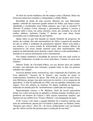*
    Os fatos de escrita mediúnica são tão antigos como a História. Deles nos
fornecem numerosos exemplos a Antiguidade e a Idade Média.
    Recolhido ao fundo de uma caverna, Maomet vai, com febricitante
rapidez, cobrindo de caracteres grande número de folhas, que lança a esmo.
Apanhadas e coordenadas essas folhas esparsas, que é que se encontra? O
Alcorão! O próprio Cristo interroga o pensamento supremo e escreve a
resposta sobre a areia, em certas ocasiões, como, por exemplo, no caso da
mulher adúltera. Jerônimo Cardan cliv declara que suas obras foram
executadas com a colaboração de um Espírito.
    Quase todos os que têm lançado no mundo fermento de progresso, de
justiça, de verdade, têm sido intermediários do Além, à maneira de espelhos
em que se reflete a irradiação do pensamento superior. Maior seria ainda o
seu número, se o nosso estado de inferioridade não tornasse difíceis de
realizarem-se em nosso mundo material essas altas manifestações. Não
poderia ser determinada nesse domínio a parte relativa a cada mediunidade: a
intuição aí se associa intimamente com o automatismo.
    Nos tempos modernos a faculdade de escrever sob uma ação oculta se
tem mais nitidamente revelado em certos indivíduos. Citemos os casos mais
célebres:
    Hudson Tuttle, de Cleveland (Ohio), era aos dezoito anos um simples
lavrador, sem educação nem instrução, ocupado todos os dias nos penosos
trabalhos dos campos.
    Escreveu durante noites consecutivas, sob a inspiração dos Espíritos, um
livro admirável, “Arcanes de la Nature”, que excedia de muito os
conhecimentos científicos da época. Não tinha ao seu alcance nem livros,
nem bibliotecas, porque seus pais moravam no interior e só se ocupavam de
agricultura. A obra foi publicada em 1860, com um apêndice indicando a sua
origem. Teve três edições na América, foi depois reeditada na Inglaterra,
traduzida em alemão pelo Dr. Aschenbrenner e publicada em Leipzig.
    Particularidade curiosa: o Dr. Büchner, chefe da escola materialista
alemã, leu a obra sem prestar ao apêndice a mínima atenção, acreditou que a
produzira um homem de Ciência e dela extraiu numerosas citações, que
figuram em seu célebre livro “Força e Matéria”, sem designação de autor.
    O Dr. Cyriax o fez notar, e quando Büchner foi à América realizar uma
série de conferências, passou por Cleveland e pediu para ver Hudson Tuttle,
“desejoso que estava – dizia ele – de travar conhecimento com um homem
que tão valioso auxílio lhe prestara para a confecção de sua obra”.
 