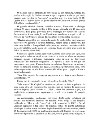 O médium lhe foi apresentado por ocasião de um banquete. Grande foi,
porém, a decepção de Büchner ao ver o rapaz; e quando soube de que modo
haviam sido escritos os “Arcanes”, acreditou que era uma burla. O Dr.
Cyriax e o Sr. Teime, editor do jornal alemão de Cleveland, tiveram grande
dificuldade em dissuadi-lo.clv
    O grande escritor Hasden, senador romeno, historiador e filólogo,
contava 53 anos, quando perdeu a filha única, vitimada aos 16 anos pela
tuberculose. Essa perda provocou nova orientação no espírito de Hasden,
dando motivo à sua iniciação no Espiritismo, conforme o explicou ele no
prefácio de “Sic Cogito”, a única de suas obras escritas sobre o assunto:
    “Haviam decorridos seis meses da morte de minha filha; estávamos em
março (1889), cessara o Inverno, tardando, porém, ainda a Primavera. Em
uma tarde úmida e desagradável, achava-me eu, sozinho, sentado à minha
mesa de trabalho, tendo, como de costume, diante de mim uma resma de
folhas de papel e vários lápis.
    Como foi? Ignoro-o; mas, sem o saber, minha mão tomou um lápis, cuja
ponta apoiou sobre o papel, e eu comecei a sentir na têmpora esquerda
pancadas rápidas e intensas, exatamente como se nela me houvessem
introduzido um aparelho telegráfico. De repente, a mão se me pós em
movimento, sem parar. Cinco minutos, no máximo. Quando se me deteve o
braço e o lápis me escapou dos dedos, acreditei despertar de um sono, certo
embora que estava de não haver adormecido. Olhei para o papel e li sem a
menor dificuldade
    “Sou feliz; amo-te, havemos de nos tornar a ver; isso te deve bastar. –
 Julie Hasden.” clvi
    Estava escrito e assinado com a própria letra de minha filha.”
    Toda a obra “Sic Cogito” se destina a explicar esse fato, o primeiro de
uma longa série de comunicações espíritas que se haviam de estabelecer
entre o Espírito Júlia Hasden, a “Lilica”, como lhe chamava o pai, e a
inteligência, extremamente sugestionável e sob viva tensão, do próprio
Hasden.
    As comunicações mediúnicas exerceram desde então influência até
mesmo nos trabalhos literários de Hasden. Num artigo a seu respeito,
publicado no “Mercure de France”, de 16 de novembro de 1907, o Sr. M.
Craiovan reproduz o fac-símile de algumas linhas de escrita automática
obtida por Hasden, numa sessão de Espiritismo realizada em sua casa, no dia
13 de novembro de 1890, na qual tomaram parte o D. Steiner, os professores
Florescu e Sperantia, o cavaleiro de Sazzara, cônsul-geral austro-húngaro, e,
 