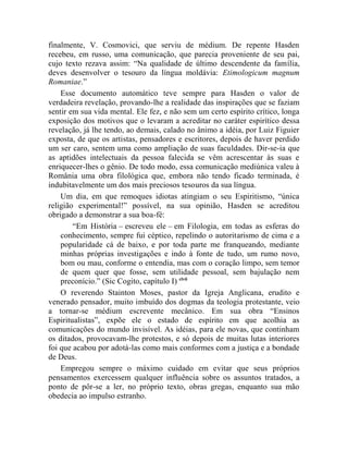 finalmente, V. Cosmovici, que serviu de médium. De repente Hasden
recebeu, em russo, uma comunicação, que parecia proveniente de seu pai,
cujo texto rezava assim: “Na qualidade de último descendente da família,
deves desenvolver o tesouro da língua moldávia: Etimologicum magnum
Romaniae.”
    Esse documento automático teve sempre para Hasden o valor de
verdadeira revelação, provando-lhe a realidade das inspirações que se faziam
sentir em sua vida mental. Ele fez, e não sem um certo espírito crítico, longa
exposição dos motivos que o levaram a acreditar no caráter espirítico dessa
revelação, já lhe tendo, ao demais, calado no ânimo a idéia, por Luiz Figuier
exposta, de que os artistas, pensadores e escritores, depois de haver perdido
um ser caro, sentem uma como ampliação de suas faculdades. Dir-se-ia que
as aptidões intelectuais da pessoa falecida se vêm acrescentar às suas e
enriquecer-lhes o gênio. De todo modo, essa comunicação mediúnica valeu à
România uma obra filológica que, embora não tendo ficado terminada, é
indubitavelmente um dos mais preciosos tesouros da sua língua.
    Um dia, em que remoques idiotas atingiam o seu Espiritismo, “única
religião experimental!” possível, na sua opinião, Hasden se acreditou
obrigado a demonstrar a sua boa-fé:
        “Em História – escreveu ele – em Filologia, em todas as esferas do
    conhecimento, sempre fui céptico, repelindo o autoritarismo de cima e a
    popularidade cá de baixo, e por toda parte me franqueando, mediante
    minhas próprias investigações e indo à fonte de tudo, um rumo novo,
    bom ou mau, conforme o entendia, mas com o coração limpo, sem temor
    de quem quer que fosse, sem utilidade pessoal, sem bajulação nem
    preconício.” (Sic Cogito, capítulo I) clvii
    O reverendo Stainton Moses, pastor da Igreja Anglicana, erudito e
venerado pensador, muito imbuído dos dogmas da teologia protestante, veio
a tornar-se médium escrevente mecânico. Em sua obra “Ensinos
Espiritualistas”, expõe ele o estado de espírito em que acolhia as
comunicações do mundo invisível. As idéias, para ele novas, que continham
os ditados, provocavam-lhe protestos, e só depois de muitas lutas interiores
foi que acabou por adotá-las como mais conformes com a justiça e a bondade
de Deus.
    Empregou sempre o máximo cuidado em evitar que seus próprios
pensamentos exercessem qualquer influência sobre os assuntos tratados, a
ponto de pôr-se a ler, no próprio texto, obras gregas, enquanto sua mão
obedecia ao impulso estranho.
 