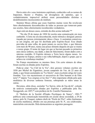 Havia entre ele e seus instrutores espirituais, conhecidos sob os nomes de
Imperator, Rector e Prudens, tal divergência de opiniões, que é
verdadeiramente impossível atribuir essas personalidades distintas a
desdobramentos inconscientes do médium.
    Stainton Moses afirma que esses Espíritos muitas vezes lhe revelavam
fatos absolutamente desconhecidos de todas as pessoas que tomavam parte
nas sessões, fatos ulteriormente reconhecidos verdadeiros.
    Aqui está um desses casos, extraído da obra acima indicada: clviii
          “No dia 29 de março de 1894 foi escrita uma comunicação em meu
    canhenho. A letra me era desconhecida, muito trêmula e desigual; parecia
    traçada por pessoa extremamente idosa e fraca. A assinatura conservou-
    se um enigma, até que foi decifrada pelo Espírito-fiscal. Esse ditado
    provinha de uma velha, de quem jamais eu ouvira falar, e que falecera
    com mais de 90 anos, numa casa pouco distante daquela em que se reunia
    o nosso grupo. O nome do lugar em que se haviam passado os primeiros
    anos dessa senhora, sua idade, a data do falecimento, foram dados com a
    máxima exatidão. O Espírito deixara a Terra havia alguns meses. Ao
    despertar no Espaço, atraíra-o sua velha habitação, depois o grupo, que se
    achava na vizinhança imediata.”
    Na França encontramos os mesmos fatos. Um certo número de obras
foram escritas ou ditadas pelos Espíritos.
    Pode-se citar: “La Clef de la Vie”, dois grossos volumes escritos em
1856 por Michel de Figanières, jovem camponês do Var, de 22 anos de
idade, e que foram assinalados no “Le Siècle”, num excelente artigo de Louis
Jourdan; “Les vies mysterieuses et successives de l'être humain et de l'être
terre”;clix depois “Les origines et les fins”,clx obra importante obtida pela ação
mediúnica de diversas senhoras lionesas, sobrepondo as mãos umas às
outras.
    Devemos, além disso, assinalar “Le Survie, écho de l'au-de-là”, coleção
de notáveis comunicações ditadas por Espíritos e publicadas pela Sra.
Noeggerath, em 1897,clxi com prefácio do Sr. Camille Flammarion.
    O “Bulletin de la Société d'Études Psychiques de Nancy”, 1901, clxii
publicou uma comunicação transmitida em sessão dessa sociedade, a 29 de
março, pelo Sr. Fouquet, redator-chefe da “Étoile de l'Est”, sobre fenômenos
de escrita mediúnica, obtidos em sua presença pelo Sr. P., seu colaborador,
materialista convencido. Dela destacaremos as seguintes passagens:
 