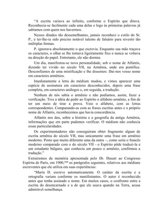 “A escrita variava ao infinito, conforme o Espírito que ditava.
    Reconhecia-se facilmente cada uma delas e logo às primeiras palavras já
    sabíamos com quem nos havermos.
        Nesses ditados tão dessemelhantes, jamais reconheci o estilo do Sr.
    P., e ter-lhe-ia sido preciso notável talento de falsário para revestir tão
    múltiplas formas.
        P. ignorava absolutamente o que escrevia. Enquanto sua mão traçava
    os caracteres, o olhar se lhe tornava ligeiramente fixo e nunca se voltava
    na direção do papel. Entretanto, ele não dormia.
        Um dia, manifestou-se nova personalidade, sob o nome de Alfantis,
    dizendo ter vivido no século VII, na Armênia, onde era pontífice.
    Desconfiamos de uma mistificação e lhe dissemos: Dai-nos vosso nome
    em caracteres armênios.
        Imediatamente a letra do médium mudou, e vimos aparecer uma
    espécie de assinatura em caracteres desconhecidos, depois uma frase
    completa, em caracteres análogos e, em seguida, a tradução.
        Nenhum de nós sabia o armênio e não podíamos, assim, fazer a
    verificação. Tive a idéia de pedir ao Espírito o alfabeto armênio, a fim de
    ter um meio de tirar a prova. Veio o alfabeto, com as letras
    correspondentes. Comparando-as com as frases escritas antes e o próprio
    nome de Alfantis, reconhecemos que havia concordância.
        Alfantis nos deu, sobre a história e a geografia da antiga Armênia,
    informações que em parte pudemos verificar. O médium não conhecia
    essas particularidades.
        Os experimentadores não conseguiram obter fragmento algum de
    escrita armênia do século VII, mas unicamente uma frase em armênio
    moderno. Posto que muito diferente uma da outra –, como seria o francês
    moderno comparado com o do século VII – o Espírito pôde traduzi-la e
    um estudante búlgaro, que conhecia um pouco o armênio, confirmou a
    tradução.”
    Extrairemos da memória apresentada pelo Dr. Dusart ao Congresso
Espírita de Paris, em 1900,clxiii os parágrafos seguintes, relativos aos médiuns
escreventes que ele utiliza em suas experiências:
        “Maria D. escreve automaticamente. O caráter da escrita e a
    ortografia variam conforme os manifestantes. O autor é reconhecido
    antes que tenha assinado o nome. Em muitos casos, o confronto entre a
    escrita do desencarnado e a de que ele usava quando na Terra, acusa
    admirável semelhança.
 