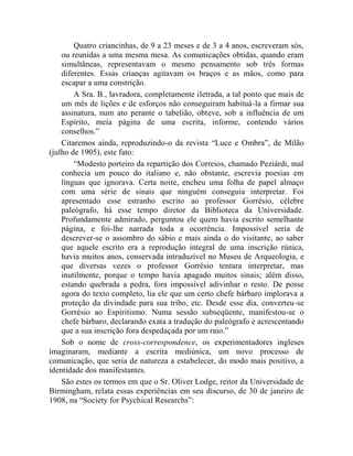 Quatro criancinhas, de 9 a 23 meses e de 3 a 4 anos, escreveram sós,
    ou reunidas a uma mesma mesa. As comunicações obtidas, quando eram
    simultâneas, representavam o mesmo pensamento sob três formas
    diferentes. Essas crianças agitavam os braços e as mãos, como para
    escapar a uma constrição.
        A Sra. B., lavradora, completamente iletrada, a tal ponto que mais de
    um mês de lições e de esforços não conseguiram habituá-la a firmar sua
    assinatura, num ato perante o tabelião, obteve, sob a influência de um
    Espírito, meia página de uma escrita, informe, contendo vários
    conselhos.”
    Citaremos ainda, reproduzindo-o da revista “Luce e Ombra”, de Milão
(julho de 1905), este fato:
        “Modesto porteiro da repartição dos Correios, chamado Peziárdi, mal
    conhecia um pouco do italiano e, não obstante, escrevia poesias em
    línguas que ignorava. Certa noite, encheu uma folha de papel almaço
    com uma série de sinais que ninguém conseguia interpretar. Foi
    apresentado esse estranho escrito ao professor Gorrésio, célebre
    paleógrafo, há esse tempo diretor da Biblioteca da Universidade.
    Profundamente admirado, perguntou ele quem havia escrito semelhante
    página, e foi-lhe narrada toda a ocorrência. Impossível seria de
    descrever-se o assombro do sábio e mais ainda o do visitante, ao saber
    que aquele escrito era a reprodução integral de uma inscrição rúnica,
    havia muitos anos, conservada intraduzível no Museu de Arqueologia, e
    que diversas vezes o professor Gorrésio tentara interpretar, mas
    inutilmente, porque o tempo havia apagado muitos sinais; além disso,
    estando quebrada a pedra, fora impossível adivinhar o resto. De posse
    agora do texto completo, lia ele que um certo chefe bárbaro implorava a
    proteção da divindade para sua tribo, etc. Desde esse dia, converteu-se
    Gorrésio ao Espiritismo. Numa sessão subseqüente, manifestou-se o
    chefe bárbaro, declarando exata a tradução do paleógrafo e acrescentando
    que a sua inscrição fora despedaçada por um raio.”
    Sob o nome de cross-correspondence, os experimentadores ingleses
imaginaram, mediante a escrita mediúnica, um novo processo de
comunicação, que seria de natureza a estabelecer, do modo mais positivo, a
identidade dos manifestantes.
    São estes os termos em que o Sr. Oliver Lodge, reitor da Universidade de
Birmingham, relata essas experiências em seu discurso, de 30 de janeiro de
1908, na “Society for Psychical Researchs”:
 