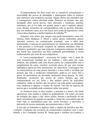 “Compreenderam tão bem como nós os ostensivos comunicantes a
    necessidade das provas de identidade e empregaram todos os esforços
    para satisfazer essa exigência racional. Alguns dentre nós entendem que
    o conseguiram; outros duvidam ainda. Pertenço ao número dos que,
    desejando obter novas provas, mais eficientes e contínuas, pensam,
    entretanto, que já foi dado um grande passo e que é legítimo admitir
    esses lúcidos momentos de correspondência com as pessoas falecidas,
    que, nos melhores casos, nos vêm trazer nova soma de argumentos, como
    a fazer dessa hipótese a melhor hipótese de trabalho.clxiv
        Achamos, com efeito, que amigos cuja perda lamentamos, como Ed.
    Gurney, Rich, Hodgson, F. Myers e outros menos conhecidos, parece
    entrarem conosco em comunicação constante, com a idéia bem
    determinada e expressa de pacientemente nos demonstrar sua identidade
    e nos permitir a verificação recíproca de médiuns estranhos entre si.
    Achamos, igualmente, que suas respostas a perguntas especiais são dadas
    por forma que caracteriza sua bem conhecida personalidade e revela
    conhecimentos que eram de sua competência.
        A “cross-correspondence” – acrescenta Sir Lodge – isto é, parte de
    uma comunicação recebida por um médium e outra parte por outro
    médium, não podendo cada uma dessas partes ser compreendida sem o
    complemento da outra, constitui excelente prova de que uma mesma
    inteligência opera nos dois automatistas. Se, além disso, a mensagem traz
    os característicos de uma pessoa falecida e a esse título é recebida por
    pessoas que não a conheciam intimamente, pode-se ver nesse fato a
    prova da persistência da atividade intelectual dessa pessoa. Se dela,
    finalmente, recebemos um trecho de crítica literária que está
    eminentemente em seu feitio e não poderia provir de indivíduos
    ordinários, então eu declaro que tal prova é de todo ponto concludente,
    com tendência a adquirir o caráter de crucial. Tais são as espécies de
    provas que a sociedade pode comunicar sobre esse ponto.
        As fronteiras entre os dois estados, o presente e o futuro, são ainda
    apreciáveis, mas tendem a esbater-se gradualmente. Tal como, em meio
    do estrépito das águas e dos vários ruídos, durante a perfuração de um
    túnel, percebemos de quando em quando o rumor dos escavadores que do
    outro lado se encaminham para nós, assim ouvimos, a intervalos, a
    percussão de nossos camaradas que passaram para o Além.”
    A isso não se limitaram os ingleses, dado o espírito de iniciativa que lhes
é próprio. Fundaram um escritório de comunicações regulares com o outro
mundo, e foi o intrépido escritor W. Stead quem o instalou em Londres, a
 