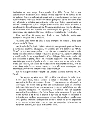 instâncias de uma amiga desencarnada, Srta. Júlia Ames. Daí a sua
denominação: Escritório Júlia. Propõe-se esse Espírito vir em auxílio assim
de todos os desencarnados desejosos de entrar em relação com os vivos que
aqui deixaram, como dos encarnados aflitos pela perda de um ente caro. Para
ser admitido a solicitar comunicação, Júlia, que dirige pessoalmente as
sessões, só exige duas coisas: afeição lícita e sincera entre o vivo e o morto e
estudo prévio do problema espírita. Nenhuma retribuição é por ela admitida.
O postulante, uma vez tomado em consideração seu pedido, é levado à
presença de três médiuns diferentes e todos os resultados são registrados.
    Esse escritório já conseguiu, desde a sua fundação, estabelecer
numerosas relações com o invisível.
    “Lançou uma ponte de uma a outra margem do túmulo”, disse com
alguma razão W. Stead.
    A clientela do Escritório Júlia é, sobretudo, composta de pessoas ilustres
e instruídas: doutores, advogados, professores, etc. Um repórter do “Daily
News” escreve que acompanhou, certo dia, um bem conhecido autor, cujo
nome causaria admiração saber-se ligado a esse negócio. Desejava obter ele
a manifestação de um amigo falecido. Concedida por Júlia a autorização, foi
ele, conforme a praxe, posto em contacto sucessivo com três médiuns,
assistidos por um estenógrafo, sendo lavrada minuciosa ata de cada sessão.
Numa das sessões, foi a casa de sua residência exatamente descrita, com as
respectivas adjacências; numa outra, recebeu ele uma mensagem, que
reconheceu provir com certeza de seu falecido amigo.
    Em resenha publicada no “Light”, de Londres, assim se exprime o Sr. W.
Stead:
         “No espaço de dois anos, 500 pedidos nos vieram de toda parte.
    Sobre esse total, nunca viemos a saber o resultado de 126 por
    comunicação dos interessados; destes, 171 nos escreveram afirmando a
    convicção de terem sido postos em comunicação com os parentes
    falecidos; 80 responderam que o resultado era talvez satisfatório, mas não
    o podiam assegurar; 53, finalmente, declararam não ter recebido
    comunicações autênticas. Os êxitos foram mais numerosos do que seria
    lícito esperar e de molde a excluir a hipótese de poder ser invocada a
    telepatia para explicar as mensagens obtidas. Os postulantes declararam
    que, quando fixavam a atenção num assunto, nunca era esse o explanado
    e as provas obtidas não eram as que as perguntas reclamavam. A
    telepatia, portanto, não pode explicar tais fatos.”
                                       *
 