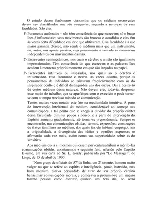 O estudo desses fenômenos demonstra que os médiuns escreventes
devem ser classificados em três categorias, segundo a natureza de suas
faculdades. São eles:
 1º- Puramente autômatos – não têm consciência do que escrevem; só o braço
     lhes é influenciado; seus movimentos são bruscos e sacudidos e eles têm
     às vezes certa dificuldade em ler o que obtiveram. Essa faculdade é a que
     maior garantia oferece, não sendo o médium mais que um instrumento,
     ou, antes, um agente passivo, cujo pensamento e vontade se conservam
     independentes dos movimentos da mão.
 2º- Escreventes semimecânicos, nos quais o cérebro e a mão são igualmente
     impressionados. Têm consciência do que escrevem e as palavras lhes
     acodem à mente no próprio momento em que são lançadas no papel.
 3º- Escreventes intuitivos ou inspirados, nos quais só o cérebro é
     influenciado. Essa faculdade é incerta, às vezes ilusória, porque os
     pensamentos do indivíduo se misturam freqüentemente com os do
     inspirador oculto e é difícil distingui-los uns dos outros. Daí a hesitação
     de certos médiuns dessa natureza. Não devem eles, todavia, desprezar
     esse modo de trabalho, que se aperfeiçoa com o exercício e pode tornar-
     se com o tempo precioso método de comunicação.
     Temos muitas vezes notado este fato na mediunidade intuitiva. A parte
     de intervenção intelectual do médium, considerável ao começo nas
     comunicações, a tal ponto que se chega a duvidar do próprio caráter
     dessa faculdade, diminui pouco a pouco, e a parte de intervenção do
     Espírito aumenta gradualmente, até tornar-se preponderante. Sempre se
     encontrarão, nas comunicações obtidas, termos, expressões, construções
     de frases familiares ao médium, dos quais faz ele habitual emprego, mas
     a originalidade, a divergência das idéias e opiniões expressas se
     afirmarão cada vez mais, assim como sua superioridade sobre as do
     sensitivo.
    Aos médiuns que a si mesmos quisessem porventura atribuir o mérito das
comunicações obtidas, apontaremos o seguinte fato, referido pelo Capitão
Bloume, em sua carta ao Sr. L. Gordy, publicada por “Le Messager”, de
Liège, de 15 de abril de 1900:
         “Num grupo de oficiais do 57º de linha, um 2º tenente, homem muito
    vulgar no que se refere ao espírito e inteligência, pouco instruído, mas
    bom médium, estava persuadido de tirar de seu próprio cérebro
    belíssimas comunicações morais, e começava a presumir-se um imenso
    talento pessoal como escritor, quando um belo dia, no serão
 