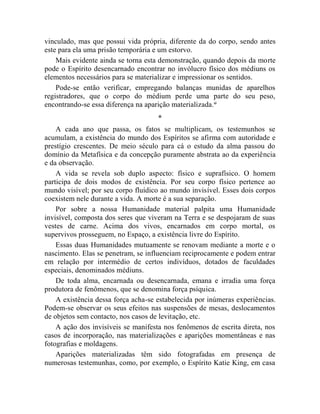 vinculado, mas que possui vida própria, diferente da do corpo, sendo antes
este para ela uma prisão temporária e um estorvo.
    Mais evidente ainda se torna esta demonstração, quando depois da morte
pode o Espírito desencarnado encontrar no invólucro físico dos médiuns os
elementos necessários para se materializar e impressionar os sentidos.
    Pode-se então verificar, empregando balanças munidas de aparelhos
registradores, que o corpo do médium perde uma parte do seu peso,
encontrando-se essa diferença na aparição materializada.xi
                                     *
    A cada ano que passa, os fatos se multiplicam, os testemunhos se
acumulam, a existência do mundo dos Espíritos se afirma com autoridade e
prestígio crescentes. De meio século para cá o estudo da alma passou do
domínio da Metafísica e da concepção puramente abstrata ao da experiência
e da observação.
    A vida se revela sob duplo aspecto: físico e suprafísico. O homem
participa de dois modos de existência. Por seu corpo físico pertence ao
mundo visível; por seu corpo fluídico ao mundo invisível. Esses dois corpos
coexistem nele durante a vida. A morte é a sua separação.
    Por sobre a nossa Humanidade material palpita uma Humanidade
invisível, composta dos seres que viveram na Terra e se despojaram de suas
vestes de carne. Acima dos vivos, encarnados em corpo mortal, os
supervivos prosseguem, no Espaço, a existência livre do Espírito.
    Essas duas Humanidades mutuamente se renovam mediante a morte e o
nascimento. Elas se penetram, se influenciam reciprocamente e podem entrar
em relação por intermédio de certos indivíduos, dotados de faculdades
especiais, denominados médiuns.
    De toda alma, encarnada ou desencarnada, emana e irradia uma força
produtora de fenômenos, que se denomina força psíquica.
    A existência dessa força acha-se estabelecida por inúmeras experiências.
Podem-se observar os seus efeitos nas suspensões de mesas, deslocamentos
de objetos sem contacto, nos casos de levitação, etc.
    A ação dos invisíveis se manifesta nos fenômenos de escrita direta, nos
casos de incorporação, nas materializações e aparições momentâneas e nas
fotografias e moldagens.
    Aparições materializadas têm sido fotografadas em presença de
numerosas testemunhas, como, por exemplo, o Espírito Katie King, em casa
 