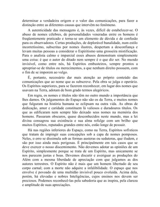 determinar a verdadeira origem e o valor das comunicações, para fazer a
distinção entre as diferentes causas que intervêm no fenômeno.
    A autenticidade das mensagens é, às vezes, difícil de estabelecer-se. O
abuso de nomes célebres, de personalidades veneradas entre os homens é
freqüentemente praticado e torna-se um elemento de dúvida e de confusão
para os observadores. Certas produções, de deplorável banalidade, num estilo
incorretíssimo, subscritas por nomes ilustres, despertam a desconfiança e
levam muitas pessoas a considerar o Espiritismo uma grosseira mistificação.
Para o analista calmo e imparcial esses abusos demonstram simplesmente
uma coisa: é que o autor do ditado nem sempre é o que diz ser. No mundo
invisível, como entre nós, há Espíritos embusteiros, sempre prontos a
apropriar-se de títulos ou merecimentos, a que nenhum direito possuem, com
o fim de se imporem ao vulgo.
    É, portanto, necessário dar mais atenção ao próprio conteúdo das
comunicações que ao nome que as subscreve. Pela obra se julga o operário.
Os Espíritos superiores, para se fazerem reconhecer, em lugar dos nomes que
usavam na Terra, adotam de bom grado termos alegóricos.
    Em regra, os nomes e títulos não têm no outro mundo a importância que
lhes damos. Os julgamentos do Espaço não são os da Terra, e muitos nomes
que fulguram na história humana se eclipsam na outra vida. As obras de
dedicação, amor e caridade constituem lá valiosos e duradouros títulos. Os
que as edificaram nem sempre hão deixado seus nomes na memória dos
homens. Passaram obscuros, quase desconhecidos neste mundo, mas a lei
divina consagrou sua existência e sua alma refulge com um brilho que
muitos Espíritos, reputados grandes entre nós, estão longe de possuir.
    Há nas regiões inferiores do Espaço, como na Terra, Espíritos sofísticos
que tratam de impingir suas concepções sob a capa de nomes pomposos.
Neles, o erro se dissimula sob as formas austeras ou sedutoras, que iludem, e
são por isso ainda mais perigosas. É principalmente em tais casos que se
deve exercer o nosso discernimento. Não devemos adotar as opiniões de um
Espírito, simplesmente porque se trata de um Espírito, mas unicamente se
nos parecem justas e boas. Devemos discutir e averiguar as produções do
Além com a mesma liberdade de apreciação com que julgamos as dos
autores terrestres. O Espírito não é mais que um homem libertado de seu
corpo carnal; com a morte não adquire a infalibilidade. O espaço que nos
envolve é povoado de uma multidão invisível pouco evoluída. Acima dela,
porém, há elevadas e nobres Inteligências, cujos ensinos nos devem ser
preciosos. Podemos reconhecê-las pela sabedoria que as inspira, pela clareza
e amplitude de suas apreciações.
 