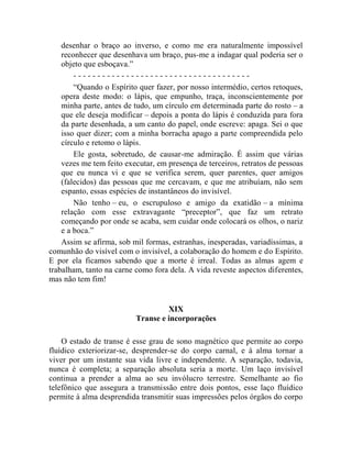 desenhar o braço ao inverso, e como me era naturalmente impossível
    reconhecer que desenhava um braço, pus-me a indagar qual poderia ser o
    objeto que esboçava.”
        -------------------------------------
        “Quando o Espírito quer fazer, por nosso intermédio, certos retoques,
    opera deste modo: o lápis, que empunho, traça, inconscientemente por
    minha parte, antes de tudo, um círculo em determinada parte do rosto – a
    que ele deseja modificar – depois a ponta do lápis é conduzida para fora
    da parte desenhada, a um canto do papel, onde escreve: apaga. Sei o que
    isso quer dizer; com a minha borracha apago a parte compreendida pelo
    círculo e retomo o lápis.
        Ele gosta, sobretudo, de causar-me admiração. É assim que várias
    vezes me tem feito executar, em presença de terceiros, retratos de pessoas
    que eu nunca vi e que se verifica serem, quer parentes, quer amigos
    (falecidos) das pessoas que me cercavam, e que me atribuíam, não sem
    espanto, essas espécies de instantâneos do invisível.
        Não tenho – eu, o escrupuloso e amigo da exatidão – a mínima
    relação com esse extravagante “preceptor”, que faz um retrato
    começando por onde se acaba, sem cuidar onde colocará os olhos, o nariz
    e a boca.”
    Assim se afirma, sob mil formas, estranhas, inesperadas, variadíssimas, a
comunhão do visível com o invisível, a colaboração do homem e do Espírito.
E por ela ficamos sabendo que a morte é irreal. Todas as almas agem e
trabalham, tanto na carne como fora dela. A vida reveste aspectos diferentes,
mas não tem fim!


                                   XIX
                          Transe e incorporações

    O estado de transe é esse grau de sono magnético que permite ao corpo
fluídico exteriorizar-se, desprender-se do corpo carnal, e à alma tornar a
viver por um instante sua vida livre e independente. A separação, todavia,
nunca é completa; a separação absoluta seria a morte. Um laço invisível
continua a prender a alma ao seu invólucro terrestre. Semelhante ao fio
telefônico que assegura a transmissão entre dois pontos, esse laço fluídico
permite à alma desprendida transmitir suas impressões pelos órgãos do corpo
 