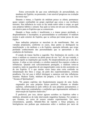 Estou convencido de que essa substituição de personalidade, ou
    mudança de Espírito, ou possessão, é um sensível progresso na evolução
    da nossa raça.”
    Durante o transe, o Espírito do médium pouco se afasta; permanece
quase sempre confundido no grupo espiritual que cerca o seu invólucro
terrestre. Sua influência às vezes se faz ainda sentir sobre o corpo, ao qual
seus próprios hábitos o atraem. Sua ação se torna em tal caso um incômodo,
um estorvo para os Espíritos que se comunicam.
    Quando a força oculta é insuficiente e o transe pouco profundo, o
desprendimento é incompleto; as personalidades se confundem. O médium
resiste à ação exterior do Espírito, que se esforça por tomar posse de seus
órgãos.
    Suas radiações psíquicas se mesclam às do manifestante. Daí, em
variadas proporções, conforme os casos, duas partes se distinguem na
manifestação: a do médium e a do Espírito, operação delicada, que exige
profundo conhecimento das personalidades que se apresentam e das
condições do fenômeno.
    O estado de transe facilita a sugestão. Nos fenômenos de escrita e da
mesa o médium se conserva na plena posse do seu “eu”, de sua vontade, e
poderia repelir as inspirações que recebe. No desprendimento já se não dá o
mesmo. A alma se tem retirado e o cérebro material fica exposto a todas as
influências. Quando está suficientemente protegido, o médium torna-se
receptivo, tanto às sugestões de um magnetizador como às dos assistentes ou
de um Espírito. É o que muitas vezes lança uma certa confusão na
interpretação dos fatos e exige, da parte dos experimentadores, extrema
prudência. Em tal caso é difícil distinguir a natureza real das influências
atuantes. Hudson Tuttle, médium ele próprio, o faz notar em seu livro
“Arcana of Spiritualism”:
        “Os grupos espíritas são freqüentemente joguete de uma ilusão,
    enganados por suas próprias forças positivas. Afastam os ditados
    espíritas, substituindo-os pelo reflexo de seus próprios pensamentos; e
    então observam contradições e confusões que ingenuamente atribuem à
    intervenção de Espíritos malévolos.”
    É preferível, por isso, deixar agirem sozinhos os Espíritos sobre o
médium, abstendo-se de toda intervenção magnética humana. Foi sempre o
que fizemos, no curso de nossos estudos experimentais. Em raras
circunstancia, quando, faltando-lhes de repente a força psíquica, as
Inteligências nos pediam que atuássemos sobre o médium por meio de
 