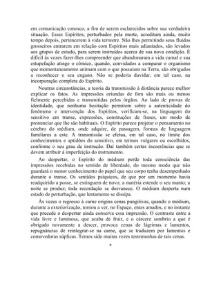 em comunicação conosco, a fim de serem esclarecidos sobre sua verdadeira
situação. Esses Espíritos, perturbados pela morte, acreditam ainda, muito
tempo depois, pertencerem à vida terrestre. Não lhes permitindo seus fluidos
grosseiros entrarem em relação com Espíritos mais adiantados, são levados
aos grupos de estudo, para serem instruídos acerca de sua nova condição. É
difícil às vezes fazer-lhes compreender que abandonaram a vida carnal e sua
estupefação atinge o cômico, quando, convidados a comparar o organismo
que momentaneamente animam com o que possuíam na Terra, são obrigados
a reconhecer o seu engano. Não se poderia duvidar, em tal caso, na
incorporação completa do Espírito.
    Noutras circunstâncias, a teoria da transmissão à distância parece melhor
explicar os fatos. As impressões oriundas de fora são mais ou menos
fielmente percebidas e transmitidas pelos órgãos. Ao lado de provas de
identidade, que nenhuma hesitação permitem sobre a autenticidade do
fenômeno e intervenção dos Espíritos, verificam-se, na linguagem do
sensitivo em transe, expressões, construções de frases, um modo de
pronunciar que lhe são habituais. O Espírito parece projetar o pensamento no
cérebro do médium, onde adquire, de passagem, formas de linguagem
familiares a este. A transmissão se efetua, em tal caso, no limite dos
conhecimentos e aptidões do sensitivo, em termos vulgares ou escolhidos,
conforme o seu grau de instrução. Daí também certas incoerências que se
devem atribuir à imperfeição do instrumento.
    Ao despertar, o Espírito do médium perde toda consciência das
impressões recebidas no sentido de liberdade, do mesmo modo que não
guardará o menor conhecimento do papel que seu corpo tenha desempenhado
durante o transe. Os sentidos psíquicos, de que por um momento havia
readquirido a posse, se extinguem de novo; a matéria estende o seu manto; a
noite se produz; toda recordação se desvanece. O médium desperta num
estado de perturbação, que lentamente se dissipa.
    Às vezes o regresso à carne origina cenas pungitivas, quando o médium,
durante a exteriorização, tornou a ver, no Espaço, entes amados, e no instante
que precede o despertar ainda conserva essa impressão. O contraste entre a
vida livre e luminosa, que acaba de fruir, e o cárcere sombrio a que é
obrigado novamente a descer, provoca cenas de lágrimas e lamentos,
repugnâncias de reintegrar-se na carne, que se traduzem por lamentos e
comovedoras súplicas. Temos sido muitas vezes testemunhas de tais cenas.
                                      *
 