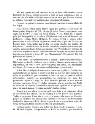 Não nos sendo possível examinar todos os fatos relacionados com o
fenômeno do transe, limitar-nos-emos a citar os mais importantes, não só
entre os que têm sido verificados nestes últimos anos, por diversos homens
de Ciência, como entre os que temos por nossa parte observado.
    Figuram em primeiro plano as manifestações devidas à mediunidade da
Sra. Piper.
    Essa senhora esteve muito tempo ligada por contrato à Sociedade de
Investigações Psíquicas (S.P.R.), de que já temos falado, e que possui uma
seção em Londres e outra em Nova Iorque. A Sra. Piper foi o agente
principal das experiências levadas a efeito nesses centros por sábios como os
professores Lodge, Myers, Hodgson, W. James, Hyslop e outros, todos
pertencentes a universidades inglesas ou americanas, e que são, decerto, os
homens mais competentes que podem ser ainda citados em matéria de
Psiquismo. O estudo de suas faculdades constituiu o objetivo de numerosas
sessões, cujos resultados foram consignados nos “Proceedings”, boletins da
Sociedade supramencionada. Esses documentos formam um volume de 650
páginas, constituindo o tomo XVI dos “Proceedings”. Um resumo dele foi
publicado em francês.clxxi
    A Sra. Piper – os experimentadores o atestam – goza de excelente saúde.
Não há em sua família nenhuma tara hereditária. Só duas vezes no curso das
experiências, em 1893 e 1895, esteve enferma; em ambas, suas faculdades
mediúnicas declinaram e não foi possível obter boas comunicações.
    A Sra. Piper foi objeto de constante e minuciosa vigilância. Policiais lhe
acompanhavam os passos e observavam-lhe os menores atos; tomaram-se
todas as providências para descobrir a fonte em que ela poderia colher
informações. Durante sua permanência na Inglaterra, em casa dos
professores Myers e Lodge, ela ficou insulada, privada de toda relação
estranha; suas malas foram revistadas, suas cartas abertas a pedido seu. Nada
se encontrou de suspeito. Ao contrário, quanto mais rigorosa era a vigilância,
maior caráter de certeza revestiam as manifestações obtidas.
    Durante o transe ela se conserva indiferente à dor e os globos dos olhos
se lhe reviram nas órbitas. Fala ou escreve e a voz muda a cada Espírito.
Todas as perguntas feitas são breves e ela nunca sabe quem as formula,
porque os visitantes são introduzidos durante o seu sono e uniformemente
designados sob o nome de Sr. Smith. Alguns levam a precaução ao ponto de
vir de carruagem, tendo o rosto coberto com uma máscara.
    Um testemunho, primeiro que todos, nos deve prender a atenção. É o do
Dr. Richard Hodgson, vice-presidente da S.P.R. na América, que abordou o
 
