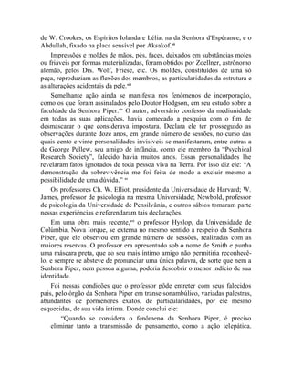 de W. Crookes, os Espíritos Iolanda e Lélia, na da Senhora d'Espérance, e o
Abdullah, fixado na placa sensível por Aksakof.xii
    Impressões e moldes de mãos, pés, faces, deixados em substâncias moles
ou friáveis por formas materializadas, foram obtidos por Zoellner, astrônomo
alemão, pelos Drs. Wolf, Friese, etc. Os moldes, constituídos de uma só
peça, reproduziam as flexões dos membros, as particularidades da estrutura e
as alterações acidentais da pele.xiii
    Semelhante ação ainda se manifesta nos fenômenos de incorporação,
como os que foram assinalados pelo Doutor Hodgson, em seu estudo sobre a
faculdade da Senhora Piper.xiv O autor, adversário confesso da mediunidade
em todas as suas aplicações, havia começado a pesquisa com o fim de
desmascarar o que considerava impostura. Declara ele ter prosseguido as
observações durante doze anos, em grande número de sessões, no curso das
quais cento e vinte personalidades invisíveis se manifestaram, entre outras a
de George Pellew, seu amigo de infância, como ele membro da “Psychical
Research Society”, falecido havia muitos anos. Essas personalidades lhe
revelaram fatos ignorados de toda pessoa viva na Terra. Por isso diz ele: “A
demonstração da sobrevivência me foi feita de modo a excluir mesmo a
possibilidade de uma dúvida.” xv
    Os professores Ch. W. Elliot, presidente da Universidade de Harvard; W.
James, professor de psicologia na mesma Universidade; Newbold, professor
de psicologia da Universidade de Pensilvânia, e outros sábios tomaram parte
nessas experiências e referendaram tais declarações.
    Em uma obra mais recente,xvi o professor Hyslop, da Universidade de
Colúmbia, Nova Iorque, se externa no mesmo sentido a respeito da Senhora
Piper, que ele observou em grande número de sessões, realizadas com as
maiores reservas. O professor era apresentado sob o nome de Smith e punha
uma máscara preta, que ao seu mais íntimo amigo não permitiria reconhecê-
lo, e sempre se absteve de pronunciar uma única palavra, de sorte que nem a
Senhora Piper, nem pessoa alguma, poderia descobrir o menor indício de sua
identidade.
    Foi nessas condições que o professor pôde entreter com seus falecidos
pais, pelo órgão da Senhora Piper em transe sonambúlico, variadas palestras,
abundantes de pormenores exatos, de particularidades, por ele mesmo
esquecidas, de sua vida íntima. Donde conclui ele:
        “Quando se considera o fenômeno da Senhora Piper, é preciso
    eliminar tanto a transmissão de pensamento, como a ação telepática.
 