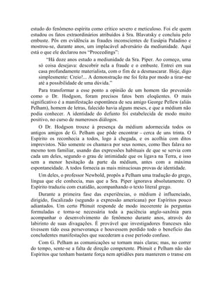 estudo do fenômeno espírita como crítico severo e meticuloso. Foi ele quem
estudou os fatos extraordinários atribuídos à Sra. Blavatsky e concluiu pelo
embuste. Pôs em evidência as fraudes inconscientes de Eusápia Paladino e
mostrou-se, durante anos, um implacável adversário da mediunidade. Aqui
está o que ele declarou nos “Proceedings”:
        “Há doze anos estudo a mediunidade da Sra. Piper. Ao começo, uma
    só coisa desejava: descobrir nela a fraude e o embuste. Entrei em sua
    casa profundamente materialista, com o fim de a desmascarar. Hoje, digo
    simplesmente: Creio!... A demonstração me foi feita por modo a tirar-me
    até a possibilidade de uma dúvida.”
    Para transformar a esse ponto a opinião de um homem tão prevenido
como o Dr. Hodgson, foram precisos fatos bem eloqüentes. O mais
significativo é a manifestação espontânea de seu amigo George Pellew (aliás
Pelham), homem de letras, falecido havia alguns meses, e que a médium não
podia conhecer. A identidade do defunto foi estabelecida de modo muito
positivo, no curso de numerosos diálogos.
    O Dr. Hodgson trouxe à presença da médium adormecida todos os
antigos amigos de G. Pelham que pôde encontrar – cerca de uns trinta. O
Espírito os reconhecia a todos, logo à chegada, e os acolhia com ditos
imprevistos. Não somente os chamava por seus nomes, como lhes falava no
mesmo tom familiar, usando das expressões habituais de que se servia com
cada um deles, segundo o grau de intimidade que os ligava na Terra, e isso
sem a menor hesitação da parte da médium, antes com a máxima
espontaneidade. A todos fornecia as mais minuciosas provas de identidade.
    Um deles, o professor Newbold, propôs a Pelham uma tradução do grego,
língua que ele conhecia, mas que a Sra. Piper ignorava absolutamente. O
Espírito traduziu com exatidão, acompanhando o texto literal grego.
    Durante a primeira fase das experiências, o médium é influenciado,
dirigido, fiscalizado (segundo a expressão americana) por Espíritos pouco
adiantados. Um certo Phinuit responde de modo incoerente às perguntas
formuladas e torna-se necessária toda a paciência anglo-saxônia para
acompanhar o desenvolvimento do fenômeno durante anos, através do
labirinto de suas divagações. É provável que investigadores franceses não
tivessem tido essa perseverança e houvessem perdido todo o beneficio das
concludentes manifestações que sucederam a esse período confuso.
    Com G. Pelham as comunicações se tornam mais claras; mas, no correr
do tempo, sente-se a falta de direção competente. Phinuit e Pelham não são
Espíritos que tenham bastante força nem aptidões para manterem o transe em
 