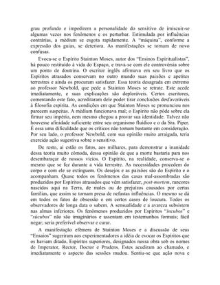 grau profundo e impedirem a personalidade do sensitivo de imiscuir-se
algumas vezes nos fenômenos e os perturbar. Estimulada por influências
contrárias, a médium se esgota rapidamente. A “máquina”, conforme a
expressão dos guias, se deteriora. As manifestações se tornam de novo
confusas.
    Evoca-se o Espírito Stainton Moses, autor dos “Ensinos Espiritualistas”,
há pouco restituído à vida do Espaço, e trava-se com ele controvérsia sobre
um ponto de doutrina. O escritor inglês afirmava em seu livro que os
Espíritos atrasados conservam no outro mundo suas paixões e apetites
terrestres e ainda os procuram satisfazer. Essa teoria desagrada em extremo
ao professor Newbold, que pede a Stainton Moses se retrate. Este acede
imediatamente, e suas explicações são deploráveis. Certos escritores,
comentando este fato, acreditaram dele poder tirar conclusões desfavoráveis
à filosofia espírita. As condições em que Stainton Moses se pronunciou nos
parecem suspeitas. A médium funcionava mal; o Espírito não pôde sobre ela
firmar seu império, nem mesmo chegou a provar sua identidade. Talvez não
houvesse afinidade suficiente entre seu organismo fluídico e o da Sra. Piper.
É essa uma dificuldade que os críticos não tomam bastante em consideração.
Por seu lado, o professor Newbold, com sua opinião muito arraigada, teria
exercido ação sugestiva sobre o sensitivo.
    De resto, aí estão os fatos, aos milhares, para demonstrar a inanidade
dessa teoria muito cômoda, dessa opinião de que a morte bastaria para nos
desembaraçar de nossos vícios. O Espírito, na realidade, conserva-se o
mesmo que se fez durante a vida terrestre. As necessidades procedem do
corpo e com ele se extinguem. Os desejos e as paixões são do Espírito e o
acompanham. Quase todos os fenômenos das casas mal-assombradas são
produzidos por Espíritos atrasados que vêm satisfazer, post-mortem, rancores
nascidos aqui na Terra, de males ou de prejuízos causados por certas
famílias, que assim se tornam presa de nefastas influências. O mesmo se dá
em todos os fatos de obsessão e em certos casos de loucura. Todos os
observadores de longa data o sabem. A sensualidade e a avareza subsistem
nas almas inferiores. Os fenômenos produzidos por Espíritos “incubos” e
“súcubos” não são imaginários e assentam em testemunhos formais; fácil
negar; seria preferível observar e curar.
    A manifestação efêmera de Stainton Moses e a discussão de seus
“Ensaios” sugeriram aos experimentadores a idéia de evocar os Espíritos que
os haviam ditado, Espíritos superiores, designados nessa obra sob os nomes
de Imperator, Rector, Doctor e Prudens. Estes acudiram ao chamado, e
imediatamente o aspecto das sessões mudou. Sentiu-se que ação nova e
 