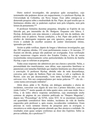 Outro notável investigador, tão perspicaz quão escrupuloso, cujo
testemunho não podemos deixar em esquecimento, é o professor Hyslop, da
Universidade de Colúmbia, em Nova Iorque. Esse sábio entregou-se a
demorada pesquisa sobre a mediunidade da Sra. Piper, da qual resulta que os
fenômenos obtidos não se poderiam explicar nem pela telepatia, nem pela
leitura de pensamento.clxxii
    O professor formulou duzentas perguntas, dirigidas ao Espírito de seu
falecido pai, por intermédio do Dr. Hodgson. Enquanto este falava, J.
Hyslop, disfarçado com uma máscara e colocado por trás da médium, não
proferia uma só palavra. Nessas condições, a Sra. Piper não podia ler no
cérebro do interrogante respostas que este ignorava, porque o professor
tivera o cuidado de escolher assuntos de caráter inteiramente íntimo,
ignorados por todos.
    Assim se pôde verificar, depois de longas e laboriosas investigações, que
das 205 respostas obtidas, 152 eram perfeitamente exatas e 16 inexatas; 37
ficaram em dúvida, porque não puderam ser averiguadas. Essa verificação
exigiu numerosas viagens através dos Estados Unidos, a fim de serem
reconstituídas minuciosamente certas particularidades da história da família
Hyslop, a que se referiam as perguntas.
    Todas essas respostas são admiráveis por sua clareza e precisão. Nelas, a
personalidade dos manifestantes, suas idéias, suas expressões familiares se
patenteiam com tamanha fidelidade que impõem fatalmente aos observadores
a convicção. O professor Hyslop, abrindo mão de toda desconfiança,
conversa, pelo órgão da Senhora Piper em transe, e sob a vigilância de
Rector, com seu pai desencarnado, “com tanta facilidade como se ele
estivesse vivo. Nós nos compreendíamos por meias palavras clxxiii – diz ele –
 como numa conversação ordinária”.
    Além disso, pôde o Sr. Hyslop, em diálogos animados e cheios de
incidentes, conversar com alguns de seus tios e primos falecidos, com seu
irmão Carlos,clxxiv morto quando ele tinha quatro anos, com suas irmãs Ana e
Elisa, e de todos obteve respostas satisfatórias, cuja enumeração enche
centenas de páginas de seu relatório publicado no “Harpers Magazine”,
depois nos “Proceedings” da S.P.R., tomo XVI. Aí se encontram reunidos
em quantidade considerável fatos miúdos, incidentes da vida de família
esquecidos pelo professor e, após exame, reconhecidos verdadeiros. Eram
precisas às vezes semanas inteiras de pesquisas para os averiguar, e
encontrava-se então algum parente afastado que lhes atestava a realidade. Os
resultados eram quase sempre conformes ao dizer dos Espíritos. Sobre as
provas colhidas, diz o professor:clxxv
 