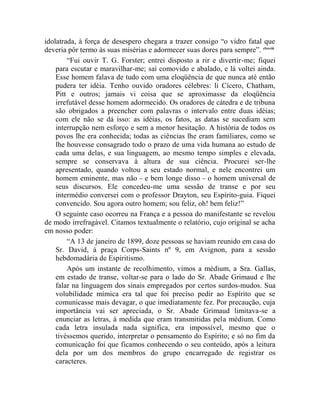 idolatrada, à força de desespero chegara a trazer consigo “o vidro fatal que
deveria pôr termo às suas misérias e adormecer suas dores para sempre”. clxxviii
        “Fui ouvir T. G. Forster; entrei disposto a rir e divertir-me; fiquei
    para escutar e maravilhar-me; saí comovido e abalado, e lá voltei ainda.
    Esse homem falava de tudo com uma eloqüência de que nunca até então
    pudera ter idéia. Tenho ouvido oradores célebres: li Cícero, Chatham,
    Pitt e outros; jamais vi coisa que se aproximasse da eloqüência
    irrefutável desse homem adormecido. Os oradores de cátedra e de tribuna
    são obrigados a preencher com palavras o intervalo entre duas idéias;
    com ele não se dá isso: as idéias, os fatos, as datas se sucediam sem
    interrupção nem esforço e sem a menor hesitação. A história de todos os
    povos lhe era conhecida; todas as ciências lhe eram familiares, como se
    lhe houvesse consagrado todo o prazo de uma vida humana ao estudo de
    cada uma delas, e sua linguagem, ao mesmo tempo simples e elevada,
    sempre se conservava à altura de sua ciência. Procurei ser-lhe
    apresentado, quando voltou a seu estado normal, e nele encontrei um
    homem eminente, mas não – e bem longe disso – o homem universal de
    seus discursos. Ele concedeu-me uma sessão de transe e por seu
    intermédio conversei com o professor Drayton, seu Espírito-guia. Fiquei
    convencido. Sou agora outro homem; sou feliz, oh! bem feliz!”
    O seguinte caso ocorreu na França e a pessoa do manifestante se revelou
de modo irrefragável. Citamos textualmente o relatório, cujo original se acha
em nosso poder:
        “A 13 de janeiro de 1899, doze pessoas se haviam reunido em casa do
    Sr. David, à praça Corps-Saints nº 9, em Avignon, para a sessão
    hebdomadária de Espiritismo.
        Após um instante de recolhimento, vimos a médium, a Sra. Gallas,
    em estado de transe, voltar-se para o lado do Sr. Abade Grimaud e lhe
    falar na linguagem dos sinais empregados por certos surdos-mudos. Sua
    volubilidade mímica era tal que foi preciso pedir ao Espírito que se
    comunicasse mais devagar, o que imediatamente fez. Por precaução, cuja
    importância vai ser apreciada, o Sr. Abade Grimaud limitava-se a
    enunciar as letras, à medida que eram transmitidas pela médium. Como
    cada letra insulada nada significa, era impossível, mesmo que o
    tivéssemos querido, interpretar o pensamento do Espírito; e só no fim da
    comunicação foi que ficamos conhecendo o seu conteúdo, após a leitura
    dela por um dos membros do grupo encarregado de registrar os
    caracteres.
 