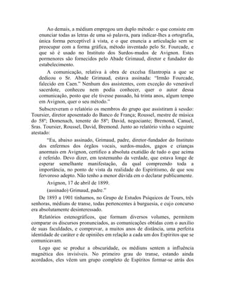 Ao demais, a médium empregou um duplo método: o que consiste em
    enunciar todas as letras de uma só palavra, para indicar-lhes a ortografia,
    única forma perceptível à vista, e o que enuncia a articulação sem se
    preocupar com a forma gráfica, método inventado pelo Sr. Fourcade, e
    que só é usado no Instituto dos Surdos-mudos de Avignon. Estes
    pormenores são fornecidos pelo Abade Grimaud, diretor e fundador do
    estabelecimento.
        A comunicação, relativa à obra de excelsa filantropia a que se
    dedicou o Sr. Abade Grimaud, estava assinada: “Irmão Fourcade,
    falecido em Caen.” Nenhum dos assistentes, com exceção do venerável
    sacerdote, conheceu nem podia conhecer, quer o autor dessa
    comunicação, posto que ele tivesse passado, há trinta anos, algum tempo
    em Avignon, quer o seu método.”
    Subscreveram o relatório os membros do grupo que assistiram à sessão:
Toursier, diretor aposentado do Banco de França; Roussel, mestre de música
do 58º; Domenach, tenente do 58º; David, negociante; Bremond, Canuel,
Sras. Toursier, Roussel, David, Bremond. Junto ao relatório vinha o seguinte
atestado:
        “Eu, abaixo assinado, Grimaud, padre, diretor-fundador do Instituto
    dos enfermos dos órgãos vocais, surdos-mudos, gagos e crianças
    anormais em Avignon, certifico a absoluta exatidão de tudo o que acima
    é referido. Devo dizer, em testemunho da verdade, que estava longe de
    esperar semelhante manifestação, da qual compreendo toda a
    importância, no ponto de vista da realidade do Espiritismo, de que sou
    fervoroso adepto. Não tenho a menor dúvida em o declarar publicamente.
        Avignon, 17 de abril de 1899.
        (assinado) Grimaud, padre.”
    De 1893 a 1901 tínhamos, no Grupo de Estudos Psíquicos de Tours, três
senhoras, médiuns de transe, todas pertencentes à burguesia, e cujo concurso
era absolutamente desinteressado.
    Relatórios estenográficos, que formam diversos volumes, permitem
comparar os discursos pronunciados, as comunicações obtidas com o auxilio
de suas faculdades, e comprovar, a muitos anos de distância, uma perfeita
identidade de caráter e de opiniões em relação a cada um dos Espíritos que se
comunicavam.
    Logo que se produz a obscuridade, os médiuns sentem a influência
magnética dos invisíveis. No primeiro grau do transe, estando ainda
acordados, eles vêem um grupo completo de Espíritos formar-se atrás dos
 