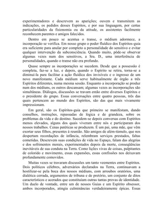 experimentadores e descrevem as aparições; ouvem e transmitem as
indicações, os pedidos desses Espíritos, e por sua linguagem, por certas
particularidades da fisionomia ou da atitude, os assistentes facilmente
reconhecem parentes e amigos falecidos.
    Dentro em pouco se acentua o transe, o médium adormece, a
incorporação se verifica. Em nosso grupo o poder fluídico dos Espíritos-guia
era suficiente para anular por completo a personalidade do sensitivo e evitar
qualquer intervenção da subconsciência. Quando muito, pôde-se observar
algumas vezes num dos sensitivos, a Sra. D., uma interferência de
personalidades, quando o transe não era profundo.
    Quase sempre as incorporações se sucedem. Desde que a possessão é
completa, faz-se a luz, e depois, quando o Espírito se retira, torna-se a
diminuí-la para facilitar a ação fluídica dos invisíveis e o ingresso de um
novo manifestante. Cada médium serve habitualmente de órgão a três
Espíritos diferentes, numa mesma sessão. Enquanto a incorporação se produz
num dos médiuns, os outros descansam; algumas vezes as incorporações são
simultâneas. Diálogos, discussões se travam então entre diversos Espíritos e
o presidente do grupo. Essas conversações entre quatro pessoas, três das
quais pertencem ao mundo dos Espíritos, são das que mais vivamente
impressionam.
    Em geral, são os Espíritos-guia que primeiro se manifestam, dando
conselhos, instruções, repassadas de lógica e de grandeza, sobre os
problemas da vida e do destino. Sucedem-se depois conversas com Espíritos
menos elevados, alguns dos quais viveram entre nós e participaram dos
nossos trabalhos. Cenas patéticas se produzem. É um pai, uma mãe, que vêm
exortar seus filhos, presentes à reunião. São amigos de além-túmulo, que nos
despertam recordações de infância, relembram serviços prestados, faltas
cometidas. Descrevem suas condições de vida no Espaço, falam das alegrias
e dos sofrimentos morais, experimentados depois da morte, conseqüências
inevitáveis de sua conduta na Terra. Como lições vivas de coisas, palpitantes
de colorido e movimento, essas expansões, essas confissões nos deixavam
profundamente comovidos.
    Muitas vezes se travaram discussões um tanto veementes entre Espíritos.
Dois políticos célebres, adversários declarados na Terra, continuavam a
hostilizar-se pela boca dos nossos médiuns, com arroubos oratórios, uma
dialética cerrada, argumentos de tribuna e de pretório, um conjunto de ditos
característicos e acerados que constituíam outras tantas provas de identidade.
Um duelo de vontade, entre um de nossos Guias e um Espírito obsessor,
ambos incorporados, atingia culminâncias verdadeiramente épicas. Essas
 