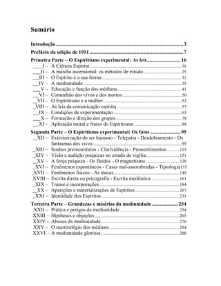 Sumário

Introdução .................................................................................................. 3
Prefácio da edição de 1911 ........................................................................ 7
Primeira Parte – O Espiritismo experimental: As leis .......................... 16
      I – A Ciência Espírita ................................................................................. 16
     II – A marcha ascensional: os métodos de estudo .................................. 25
    III – O Espírito e a sua forma ....................................................................... 31
   IV – A mediunidade ....................................................................................... 35
     V – Educação e função dos médiuns ......................................................... 41
   VI – Comunhão dos vivos e dos mortos .................................................... 50
   VII – O Espiritismo e a mulher ..................................................................... 53
  VIII – As leis da comunicação espírita ......................................................... 57
   IX – Condições de experimentação ............................................................ 63
     X – Formação e direção dos grupos .......................................................... 79
   XI – Aplicação moral e frutos do Espiritismo .......................................... 88
Segunda Parte – O Espiritismo experimental: Os fatos ....................... 95
   XII – Exteriorização do ser humano - Telepatia - Desdobramento - Os
         fantasmas dos vivos .............................................................................. 95
  XIII – Sonhos premonitórios - Clarividência - Pressentimentos ........... 113
  XIV – Visão e audição psíquicas no estado de vigília ............................. 121
  XV – A força psíquica - Os fluidos - O magnetismo .............................. 128
  XVI – Fenômenos espontâneos - Casas mal-assombradas - Tiptologia135
 XVII – Fenômenos físicos - As mesas .......................................................... 149
 XVIII – Escrita direta ou psicografia - Escrita mediúnica ......................... 161
  XIX – Transe e incorporações ....................................................................... 184
  XX – Aparições e materializações de Espíritos ....................................... 207
  XXI – Identidade dos Espíritos ..................................................................... 233
Terceira Parte – Grandezas e misérias da mediunidade .................... 254
 XXII – Prática e perigos da mediunidade .................................................... 254
 XXIII – Hipóteses e objeções ........................................................................... 265
 XXIV – Abusos da mediunidade ..................................................................... 276
 XXV – O martirológio dos médiuns .............................................................. 284
 XXVI – A mediunidade gloriosa ..................................................................... 288
 