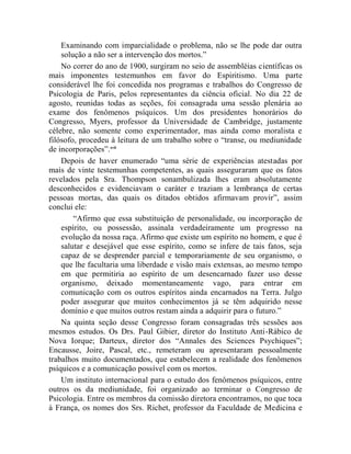 Examinando com imparcialidade o problema, não se lhe pode dar outra
    solução a não ser a intervenção dos mortos.”
    No correr do ano de 1900, surgiram no seio de assembléias científicas os
mais imponentes testemunhos em favor do Espiritismo. Uma parte
considerável lhe foi concedida nos programas e trabalhos do Congresso de
Psicologia de Paris, pelos representantes da ciência oficial. No dia 22 de
agosto, reunidas todas as seções, foi consagrada uma sessão plenária ao
exame dos fenômenos psíquicos. Um dos presidentes honorários do
Congresso, Myers, professor da Universidade de Cambridge, justamente
célebre, não somente como experimentador, mas ainda como moralista e
filósofo, procedeu à leitura de um trabalho sobre o “transe, ou mediunidade
de incorporações”.xvii
    Depois de haver enumerado “uma série de experiências atestadas por
mais de vinte testemunhas competentes, as quais asseguraram que os fatos
revelados pela Sra. Thompson sonambulizada lhes eram absolutamente
desconhecidos e evidenciavam o caráter e traziam a lembrança de certas
pessoas mortas, das quais os ditados obtidos afirmavam provir”, assim
conclui ele:
        “Afirmo que essa substituição de personalidade, ou incorporação de
    espírito, ou possessão, assinala verdadeiramente um progresso na
    evolução da nossa raça. Afirmo que existe um espírito no homem, e que é
    salutar e desejável que esse espírito, como se infere de tais fatos, seja
    capaz de se desprender parcial e temporariamente de seu organismo, o
    que lhe facultaria uma liberdade e visão mais extensas, ao mesmo tempo
    em que permitiria ao espírito de um desencarnado fazer uso desse
    organismo, deixado momentaneamente vago, para entrar em
    comunicação com os outros espíritos ainda encarnados na Terra. Julgo
    poder assegurar que muitos conhecimentos já se têm adquirido nesse
    domínio e que muitos outros restam ainda a adquirir para o futuro.”
    Na quinta seção desse Congresso foram consagradas três sessões aos
mesmos estudos. Os Drs. Paul Gibier, diretor do Instituto Anti-Rábico de
Nova Iorque; Darteux, diretor dos “Annales des Sciences Psychiques”;
Encausse, Joire, Pascal, etc., remeteram ou apresentaram pessoalmente
trabalhos muito documentados, que estabelecem a realidade dos fenômenos
psíquicos e a comunicação possível com os mortos.
    Um instituto internacional para o estudo dos fenômenos psíquicos, entre
outros os da mediunidade, foi organizado ao terminar o Congresso de
Psicologia. Entre os membros da comissão diretora encontramos, no que toca
à França, os nomes dos Srs. Richet, professor da Faculdade de Medicina e
 