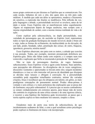 nosso grupo contavam-se por dezenas os Espíritos que se comunicavam. Em
cada sessão, tínhamos de seis a oito, dos quais dois ou três para cada
médium. À medida que cada um deles se apresentava, mudava a fisionomia
do sensitivo, a expressão das feições se modificava. Pela inflexão da voz,
pela linguagem e atitude, a personalidade invisível se revelava, antes de ter
dado o nome. Esses Espíritos não se manifestavam todos seguidamente.
Alguns só reapareciam depois de longas ausências, mas sempre com a
mesma originalidade de caráter, com a mesma intensa realidade de vida e de
ação.
    Como explicar pela subconsciência, ou dupla personalidade, essa
variedade de personagens que, do sacristão ao Espírito Azul, representam
todos os tipos da gradação hierárquica do mundo invisível, desde o bruto até
o anjo, todas as formas do aviltamento, da mediocridade ou da elevação; de
um lado, poder, bondade, saber, penetração das coisas; de outro, fraqueza,
ignorância, grosseria, miséria moral?
    Esses Espíritos observam, uns para com os outros, a atitude que convém
à sua posição. Todos, por exemplo, mostram pronunciada deferência aos
Espíritos-guia. Deles não falam senão com respeito; e é sempre num tom
comovido e suplicante que Sofia se recomenda à proteção da “dama azul”.
    Não se trata de personagens ilusórias, de vagos fantasmas
subconscientes. Esses Espíritos vivem e agem como homens. Suas opiniões,
suas percepções são diferentes. As divergências são às vezes categóricas;
discussões veementes e apaixonadas se travam entre eles; surgem incidentes
dramáticos e a isso se vêm intercalar mil provas de identidade que dissipam
as dúvidas mais tenazes e obrigam à convicção. Se a personalidade
secundária pode engendrar semelhantes contrastes, animar tão variadas
criações, força é reconhecer que ela ultrapassa em talento, em gênio, as mais
prodigiosas concepções do pensamento normal. Produz obras-primas à
vontade e sem esforço; é a mais portentosa das explicações que se possa dar
do fenômeno; orça pelo sobrenatural. E é preciso que os nossos contraditores
se sintam verdadeiramente em extremos apuros, para lançar mão de teoria
tão contrária às exigências de uma crítica sensata e de uma rigorosa ciência,
e recorrer a uma hipótese tão fantástica quão inverossímil, ao passo que a
teoria espírita explica os fatos mediante leis naturais, simples e claras.
                                     *
    Estudemos mais de perto essa teoria da subconsciência, de que
incidentemente acabamos de falar, e com a qual acreditam certos psicólogos
poder explicar os fenômenos do transe e da incorporação.
 