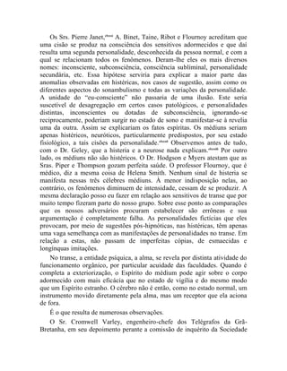 Os Srs. Pierre Janet,clxxxi A. Binet, Taine, Ribot e Flournoy acreditam que
uma cisão se produz na consciência dos sensitivos adormecidos e que daí
resulta uma segunda personalidade, desconhecida da pessoa normal, e com a
qual se relacionam todos os fenômenos. Deram-lhe eles os mais diversos
nomes: inconsciente, subconsciência, consciência subliminal, personalidade
secundária, etc. Essa hipótese serviria para explicar a maior parte das
anomalias observadas em histéricas, nos casos de sugestão, assim como os
diferentes aspectos do sonambulismo e todas as variações da personalidade.
A unidade do “eu-consciente” não passaria de uma ilusão. Este seria
suscetível de desagregação em certos casos patológicos, e personalidades
distintas, inconscientes ou dotadas de subconsciência, ignorando-se
reciprocamente, poderiam surgir no estado de sono e manifestar-se à revelia
uma da outra. Assim se explicariam os fatos espíritas. Os médiuns seriam
apenas histéricos, neuróticos, particularmente predispostos, por seu estado
fisiológico, a tais cisões da personalidade. clxxxii Observemos antes de tudo,
com o Dr. Geley, que a histeria e a neurose nada explicam. clxxxiii Por outro
lado, os médiuns não são histéricos. O Dr. Hodgson e Myers atestam que as
Sras. Piper e Thompson gozam perfeita saúde. O professor Flournoy, que é
médico, diz a mesma coisa de Helena Smith. Nenhum sinal de histeria se
manifesta nessas três célebres médiuns. À menor indisposição nelas, ao
contrário, os fenômenos diminuem de intensidade, cessam de se produzir. A
mesma declaração posso eu fazer em relação aos sensitivos de transe que por
muito tempo fizeram parte do nosso grupo. Sobre esse ponto as comparações
que os nossos adversários procuram estabelecer são errôneas e sua
argumentação é completamente falha. As personalidades fictícias que eles
provocam, por meio de sugestões pós-hipnóticas, nas histéricas, têm apenas
uma vaga semelhança com as manifestações de personalidades no transe. Em
relação a estas, não passam de imperfeitas cópias, de esmaecidas e
longínquas imitações.
    No transe, a entidade psíquica, a alma, se revela por distinta atividade do
funcionamento orgânico, por particular acuidade das faculdades. Quando é
completa a exteriorização, o Espírito do médium pode agir sobre o corpo
adormecido com mais eficácia que no estado de vigília e do mesmo modo
que um Espírito estranho. O cérebro não é então, como no estado normal, um
instrumento movido diretamente pela alma, mas um receptor que ela aciona
de fora.
    É o que resulta de numerosas observações.
    O Sr. Cromwell Varley, engenheiro-chefe dos Telégrafos da Grã-
Bretanha, em seu depoimento perante a comissão de inquérito da Sociedade
 