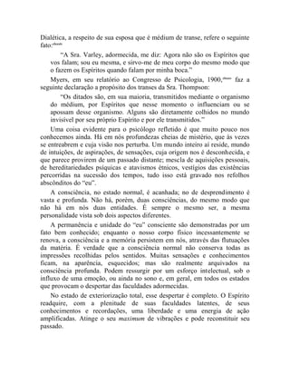 Dialética, a respeito de sua esposa que é médium de transe, refere o seguinte
fato:clxxxiv
           “A Sra. Varley, adormecida, me diz: Agora não são os Espíritos que
    vos falam; sou eu mesma, e sirvo-me de meu corpo do mesmo modo que
    o fazem os Espíritos quando falam por minha boca.”
    Myers, em seu relatório ao Congresso de Psicologia, 1900, clxxxv faz a
seguinte declaração a propósito dos transes da Sra. Thompson:
           “Os ditados são, em sua maioria, transmitidos mediante o organismo
    do médium, por Espíritos que nesse momento o influenciam ou se
    apossam desse organismo. Alguns são diretamente colhidos no mundo
    invisível por seu próprio Espírito e por ele transmitidos.”
    Uma coisa evidente para o psicólogo refletido é que muito pouco nos
conhecemos ainda. Há em nós profundezas cheias de mistério, que às vezes
se entreabrem e cuja visão nos perturba. Um mundo inteiro aí reside, mundo
de intuições, de aspirações, de sensações, cuja origem nos é desconhecida, e
que parece provirem de um passado distante; mescla de aquisições pessoais,
de hereditariedades psíquicas e atavismos étnicos, vestígios das existências
percorridas na sucessão dos tempos, tudo isso está gravado nos refolhos
abscônditos do “eu”.
    A consciência, no estado normal, é acanhada; no de desprendimento é
vasta e profunda. Não há, porém, duas consciências, do mesmo modo que
não há em nós duas entidades. É sempre o mesmo ser, a mesma
personalidade vista sob dois aspectos diferentes.
    A permanência e unidade do “eu” consciente são demonstradas por um
fato bem conhecido; enquanto o nosso corpo físico incessantemente se
renova, a consciência e a memória persistem em nós, através das flutuações
da matéria. É verdade que a consciência normal não conserva todas as
impressões recolhidas pelos sentidos. Muitas sensações e conhecimentos
ficam, na aparência, esquecidos; mas são realmente arquivados na
consciência profunda. Podem ressurgir por um esforço intelectual, sob o
influxo de uma emoção, ou ainda no sono e, em geral, em todos os estados
que provocam o despertar das faculdades adormecidas.
    No estado de exteriorização total, esse despertar é completo. O Espírito
readquire, com a plenitude de suas faculdades latentes, de seus
conhecimentos e recordações, uma liberdade e uma energia de ação
amplificadas. Atinge o seu maximum de vibrações e pode reconstituir seu
passado.
 