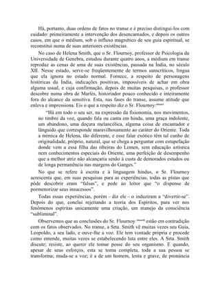 Há, portanto, duas ordens de fatos no transe e é preciso distingui-los com
cuidado: primeiramente a intervenção dos desencarnados, e depois os outros
casos, em que o médium, sob o influxo magnético de seu guia espiritual, se
reconstitui numa de suas anteriores existências.
    No caso de Helena Smith, que o Sr. Flournoy, professor de Psicologia da
Universidade de Genebra, estudou durante quatro anos, a médium em transe
reproduz as cenas de uma de suas existências, passada na Índia, no século
XII. Nesse estado, serve-se freqüentemente de termos sanscríticos, língua
que ela ignora no estado normal. Fornece, a respeito de personagens
históricas da Índia, indicações positivas, impossíveis de achar em obra
alguma usual, e cuja confirmação, depois de muitas pesquisas, o professor
descobre numa obra de Marlès, historiador pouco conhecido e inteiramente
fora do alcance da sensitiva. Esta, nas fases do transe, assume atitude que
enleva e impressiona. Eis o que a respeito diz o Sr. Flournoy:clxxxvi
        “Há em todo o seu ser, na expressão da fisionomia, nos movimentos,
    no timbre da voz, quando fala ou canta em hindu, uma graça indolente,
    um abandono, uma doçura melancólica, alguma coisa de encantador e
    lânguido que corresponde maravilhosamente ao caráter do Oriente. Toda
    a mímica de Helena, tão diferente, e esse falar exótico têm tal cunho de
    originalidade, próprio, natural, que se chega a perguntar com estupefação
    donde vem a essa filha das ribeiras do Lemen, sem educação artística
    nem conhecimentos especiais do Oriente, uma perfeição de desempenho
    que a melhor atriz não alcançaria senão à custa de demorados estudos ou
    de longa permanência nas margens do Ganges.”
    No que se refere à escrita e à linguagem hindus, o Sr. Flournoy
acrescenta que, em suas pesquisas para as experiências, todas as pistas que
pôde descobrir eram “falsas”, e pede ao leitor que “o dispense de
pormenorizar seus insucessos”.
    Todas essas experiências, porém – diz ele – o induziram a “divertir-se”.
Depois do que, conclui rejeitando a teoria dos Espíritos, para ver nos
fenômenos espíritas unicamente uma criação, um manejo da consciência
“subliminal”.
    Observemos que as conclusões do Sr. Flournoy clxxxvii estão em contradição
com os fatos observados. No transe, a Srta. Smith vê muitas vezes seu Guia,
Leopoldo, a seu lado, e ouve-lhe a voz. Ele tem vontade própria e procede
como entende, muitas vezes se estabelecendo luta entre eles. A Srta. Smith
discute; resiste, ao querer ele tomar posse do seu organismo. E quando,
apesar de seus esforços, esta se torna completa, toda a sua pessoa se
transforma; muda-se a voz; é a de um homem, lenta e grave, de pronúncia
 