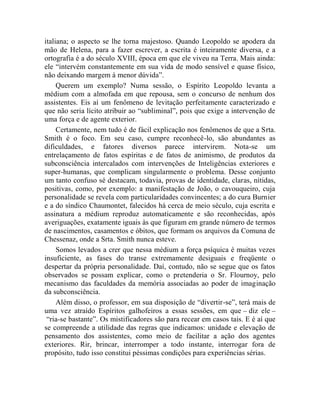 italiana; o aspecto se lhe torna majestoso. Quando Leopoldo se apodera da
mão de Helena, para a fazer escrever, a escrita é inteiramente diversa, e a
ortografia é a do século XVIII, época em que ele viveu na Terra. Mais ainda:
ele “intervém constantemente em sua vida de modo sensível e quase físico,
não deixando margem à menor dúvida”.
     Querem um exemplo? Numa sessão, o Espírito Leopoldo levanta a
médium com a almofada em que repousa, sem o concurso de nenhum dos
assistentes. Eis aí um fenômeno de levitação perfeitamente caracterizado e
que não seria lícito atribuir ao “subliminal”, pois que exige a intervenção de
uma força e de agente exterior.
     Certamente, nem tudo é de fácil explicação nos fenômenos de que a Srta.
Smith é o foco. Em seu caso, cumpre reconhecê-lo, são abundantes as
dificuldades, e fatores diversos parece intervirem. Nota-se um
entrelaçamento de fatos espíritas e de fatos de animismo, de produtos da
subconsciência intercalados com intervenções de Inteligências exteriores e
super-humanas, que complicam singularmente o problema. Desse conjunto
um tanto confuso sé destacam, todavia, provas de identidade, claras, nítidas,
positivas, como, por exemplo: a manifestação de João, o cavouqueiro, cuja
personalidade se revela com particularidades convincentes; a do cura Burnier
e a do síndico Chaumontet, falecidos há cerca de meio século, cuja escrita e
assinatura a médium reproduz automaticamente e são reconhecidas, após
averiguações, exatamente iguais às que figuram em grande número de termos
de nascimentos, casamentos e óbitos, que formam os arquivos da Comuna de
Chessenaz, onde a Srta. Smith nunca esteve.
     Somos levados a crer que nessa médium a força psíquica é muitas vezes
insuficiente, as fases do transe extremamente desiguais e freqüente o
despertar da própria personalidade. Daí, contudo, não se segue que os fatos
observados se possam explicar, como o pretenderia o Sr. Flournoy, pelo
mecanismo das faculdades da memória associadas ao poder de imaginação
da subconsciência.
     Além disso, o professor, em sua disposição de “divertir-se”, terá mais de
uma vez atraído Espíritos galhofeiros a essas sessões, em que – diz ele –
 “ria-se bastante”. Os mistificadores são para recear em casos tais. E é aí que
se compreende a utilidade das regras que indicamos: unidade e elevação de
pensamento dos assistentes, como meio de facilitar a ação dos agentes
exteriores. Rir, brincar, interromper a todo instante, interrogar fora de
propósito, tudo isso constitui péssimas condições para experiências sérias.
 