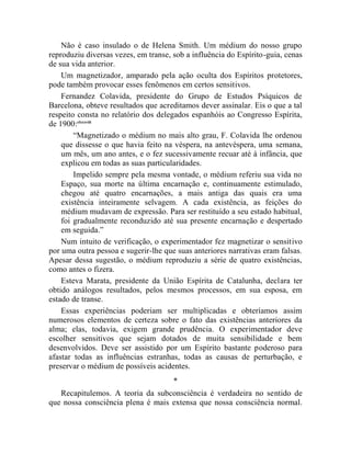 Não é caso insulado o de Helena Smith. Um médium do nosso grupo
reproduziu diversas vezes, em transe, sob a influência do Espírito-guia, cenas
de sua vida anterior.
    Um magnetizador, amparado pela ação oculta dos Espíritos protetores,
pode também provocar esses fenômenos em certos sensitivos.
    Fernandez Colavida, presidente do Grupo de Estudos Psíquicos de
Barcelona, obteve resultados que acreditamos dever assinalar. Eis o que a tal
respeito consta no relatório dos delegados espanhóis ao Congresso Espírita,
de 1900:clxxxviii
        “Magnetizado o médium no mais alto grau, F. Colavida lhe ordenou
    que dissesse o que havia feito na véspera, na antevéspera, uma semana,
    um mês, um ano antes, e o fez sucessivamente recuar até à infância, que
    explicou em todas as suas particularidades.
        Impelido sempre pela mesma vontade, o médium referiu sua vida no
    Espaço, sua morte na última encarnação e, continuamente estimulado,
    chegou até quatro encarnações, a mais antiga das quais era uma
    existência inteiramente selvagem. A cada existência, as feições do
    médium mudavam de expressão. Para ser restituído a seu estado habitual,
    foi gradualmente reconduzido até sua presente encarnação e despertado
    em seguida.”
    Num intuito de verificação, o experimentador fez magnetizar o sensitivo
por uma outra pessoa e sugerir-lhe que suas anteriores narrativas eram falsas.
Apesar dessa sugestão, o médium reproduziu a série de quatro existências,
como antes o fizera.
    Esteva Marata, presidente da União Espírita de Catalunha, declara ter
obtido análogos resultados, pelos mesmos processos, em sua esposa, em
estado de transe.
    Essas experiências poderiam ser multiplicadas e obteríamos assim
numerosos elementos de certeza sobre o fato das existências anteriores da
alma; elas, todavia, exigem grande prudência. O experimentador deve
escolher sensitivos que sejam dotados de muita sensibilidade e bem
desenvolvidos. Deve ser assistido por um Espírito bastante poderoso para
afastar todas as influências estranhas, todas as causas de perturbação, e
preservar o médium de possíveis acidentes.
                                      *
   Recapitulemos. A teoria da subconsciência é verdadeira no sentido de
que nossa consciência plena é mais extensa que nossa consciência normal.
 