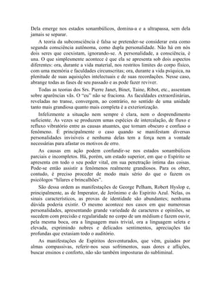 Dela emerge nos estados sonambúlicos, domina-a e a ultrapassa, sem dela
jamais se separar.
    A teoria da subconsciência é falsa se pretender-se considerar esta como
segunda consciência autônoma, como dupla personalidade. Não há em nós
dois seres que coexistam, ignorando-se. A personalidade, a consciência, é
una. O que simplesmente acontece é que ela se apresenta sob dois aspectos
diferentes: ora, durante a vida material, nos restritos limites do corpo físico,
com uma memória e faculdades circunscritas; ora, durante a vida psíquica, na
plenitude de suas aquisições intelectuais e de suas recordações. Nesse caso,
abrange todas as fases de seu passado e as pode fazer reviver.
    Todas as teorias dos Srs. Pierre Janet, Binet, Taine, Ribot, etc., assentam
sobre aparências vãs. O “eu” não se fraciona. As faculdades extraordinárias,
reveladas no transe, convergem, ao contrário, no sentido de uma unidade
tanto mais grandiosa quanto mais completa é a exteriorização.
    Infelizmente a situação nem sempre é clara, nem o desprendimento
suficiente. Às vezes se produzem umas espécies de intercalação, de fluxo e
refluxo vibratório entre as causas atuantes, que tornam obscuro e confuso o
fenômeno. É principalmente o caso quando se manifestam diversas
personalidades invisíveis e nenhuma delas tem a força nem a vontade
necessárias para afastar os motivos de erro.
    As causas em ação podem confundir-se nos estados sonambúlicos
parciais e incompletos. Há, porém, um estado superior, em que o Espírito se
apresenta em todo o seu poder vital, em sua penetração íntima das coisas.
Pode-se então assistir a fenômenos realmente grandiosos. Para os obter,
contudo, é preciso proceder de modo mais sério do que o fazem os
psicólogos “hílares e brincalhões”.
    São dessa ordem as manifestações de George Pelham, Robert Hyslop e,
principalmente, as de Imperator, de Jerônimo e do Espírito Azul. Nelas, os
sinais característicos, as provas de identidade são abundantes; nenhuma
dúvida poderia existir. O mesmo acontece nos casos em que numerosas
personalidades, apresentando grande variedade de caracteres e opiniões, se
sucedem com precisão e regularidade no corpo de um médium e fazem ouvir,
pela mesma boca, ora a linguagem mais trivial, ora a linguagem seleta e
elevada, exprimindo nobres e delicados sentimentos, apreciações tão
profundas que extasiam todo o auditório.
    As manifestações de Espíritos desventurados, que vêm, guiados por
almas compassivas, referir-nos seus sofrimentos, suas dores e aflições,
buscar ensinos e conforto, não são também imposturas do subliminal.
 