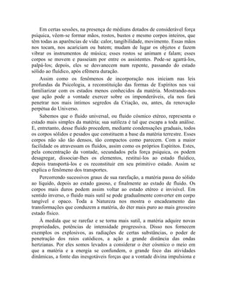Em certas sessões, na presença de médiuns dotados de considerável força
psíquica, vêem-se formar mãos, rostos, bustos e mesmo corpos inteiros, que
têm todas as aparências de vida: calor, tangibilidade, movimento. Essas mãos
nos tocam, nos acariciam ou batem; mudam de lugar os objetos e fazem
vibrar os instrumentos de música; esses rostos se animam e falam; esses
corpos se movem e passeiam por entre os assistentes. Pode-se agarrá-los,
palpá-los; depois, eles se desvanecem num repente, passando do estado
sólido ao fluídico, após efêmera duração.
    Assim como os fenômenos de incorporação nos iniciam nas leis
profundas da Psicologia, a reconstituição das formas de Espíritos nos vai
familiarizar com os estados menos conhecidos da matéria. Mostrando-nos
que ação pode a vontade exercer sobre os imponderáveis, ela nos fará
penetrar nos mais íntimos segredos da Criação, ou, antes, da renovação
perpétua do Universo.
    Sabemos que o fluido universal, ou fluido cósmico etéreo, representa o
estado mais simples da matéria; sua sutileza é tal que escapa a toda análise.
E, entretanto, desse fluido procedem, mediante condensações graduais, todos
os corpos sólidos e pesados que constituem a base da matéria terrestre. Esses
corpos não são tão densos, tão compactos como parecem. Com a maior
facilidade os atravessam os fluidos, assim como os próprios Espíritos. Estes,
pela concentração da vontade, secundados pela força psíquica, os podem
desagregar, dissociar-lhes os elementos, restituí-los ao estado fluídico,
depois transportá-los e os reconstituir em seu primitivo estado. Assim se
explica o fenômeno dos transportes.
    Percorrendo sucessivos graus de sua rarefação, a matéria passa do sólido
ao líquido, depois ao estado gasoso, e finalmente ao estado de fluido. Os
corpos mais duros podem assim voltar ao estado etéreo e invisível. Em
sentido inverso, o fluido mais sutil se pode gradualmente converter em corpo
tangível e opaco. Toda a Natureza nos mostra o encadeamento das
transformações que conduzem a matéria, do éter mais puro ao mais grosseiro
estado físico.
    À medida que se rarefaz e se torna mais sutil, a matéria adquire novas
propriedades, potências de intensidade progressiva. Disso nos fornecem
exemplos os explosivos, as radiações de certas substâncias, o poder de
penetração dos raios catódicos, a ação a grande distância das ondas
hertzianas. Por eles somos levados a considerar o éter cósmico o meio em
que a matéria e a energia se confundem, o grande foco das atividades
dinâmicas, a fonte das inesgotáveis forças que a vontade divina impulsiona e
 