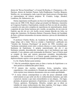 diretor da “Revue Scientifique”; o Coronel De Rochas, C. Flammarion, o Dr.
Duclaux, diretor do Instituto Pasteur; Sully-Prudhomme, Fouillée, Bergson,
Séailles, etc.; no estrangeiro, tudo o que de mais ilustre possui a Europa entre
os representantes da ciência psíquica: W. Crookes, Lodge, Aksakof,
Lombroso, Dr. Ochorowicz, etc.
    Outras importantes testificações em favor do Espiritismo foram prestadas
nesse ano de 1900. O Dr. Bayol, antigo governador do Dahomey, transmitiu
ao Congresso Espírita e Espiritualista, reunido em Paris no mês de setembro,
a narrativa de uma série completa de experiências de materializações, desde
a aparição de uma forma luminosa até o molde, em parafina, de um rosto de
Espírito, que diz ele ser o de Acella, jovem romana falecida em Arles, no
tempo dos Antoninos. Os Doutores Bonnet, Chazarain, Dusart, da Faculdade
de Paris, exibiram testemunhos da mesma natureza e provas de identidade de
Espíritos.xviii
    O professor Charles Richet, da Academia de Medicina de Paris, num
longo artigo sob o título “Deve-se estudar o Espiritismo”, publicado nos
“Annales des Sciences Psychiques” de janeiro de 1905, reconhece que
“nenhuma contradição existe entre a ciência clássica e o mais extraordinário
fenômeno de Espiritismo. A própria materialização – diz ele – é um
fenômeno estranho, desconhecido, inusitado, mas é um fenômeno que nada
contradiz. E nós sabemos, pelo testemunho da História,xix que a Ciência atual
se compõe de fatos que outrora pareceram estranhos, desconhecidos,
inusitados... Tão invulnerável é a Ciência quando estabelece fatos, quão
deploravelmente sujeita a errar quando pretende estabelecer negações.”
    E o Sr. Charles Richet assim termina:
 “1º- Não há contradição alguma entre os fatos e teorias do Espiritismo e os
    fatos positivos estabelecidos pela Ciência.
 “2º- O número dos escritos, memórias, livros, narrações, notas,
    experiências, é tão considerável e firmado por autoridades tais, que não é
    licito rejeitar esses inúmeros documentos sem um estudo aprofundado.
 “3º- A nossa ciência contemporânea se acha tão pouco adiantada ainda
    relativamente ao que serão um dia os conhecimentos humanos, que tudo
    é possível, mesmo o que mais extraordinário se nos afigura... Em lugar,
    portanto, de parecer ignorarem o Espiritismo, os sábios o devem estudar.
    Físicos, químicos, fisiologistas, filósofos, cumpre que se dêem ao
    trabalho de tomar conhecimento dos fatos espíritas. Um longo e árduo
    estudo é necessário. Será indubitavelmente frutuoso.”
 
