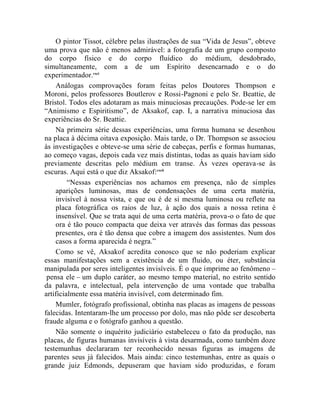 O pintor Tissot, célebre pelas ilustrações de sua “Vida de Jesus”, obteve
uma prova que não é menos admirável: a fotografia de um grupo composto
do corpo físico e do corpo fluídico do médium, desdobrado,
simultaneamente, com a de um Espírito desencarnado e o do
experimentador.cxci
    Análogas comprovações foram feitas pelos Doutores Thompson e
Moroni, pelos professores Boutlerov e Rossi-Pagnoni e pelo Sr. Beattie, de
Bristol. Todos eles adotaram as mais minuciosas precauções. Pode-se ler em
“Animismo e Espiritismo”, de Aksakof, cap. I, a narrativa minuciosa das
experiências do Sr. Beattie.
    Na primeira série dessas experiências, uma forma humana se desenhou
na placa à décima oitava exposição. Mais tarde, o Dr. Thompson se associou
às investigações e obteve-se uma série de cabeças, perfis e formas humanas,
ao começo vagas, depois cada vez mais distintas, todas as quais haviam sido
previamente descritas pelo médium em transe. Às vezes operava-se às
escuras. Aqui está o que diz Aksakof:cxcii
         “Nessas experiências nos achamos em presença, não de simples
    aparições luminosas, mas de condensações de uma certa matéria,
    invisível à nossa vista, e que ou é de si mesma luminosa ou reflete na
    placa fotográfica os raios de luz, à ação dos quais a nossa retina é
    insensível. Que se trata aqui de uma certa matéria, prova-o o fato de que
    ora é tão pouco compacta que deixa ver através das formas das pessoas
    presentes, ora é tão densa que cobre a imagem dos assistentes. Num dos
    casos a forma aparecida é negra.”
    Como se vê, Aksakof acredita conosco que se não poderiam explicar
essas manifestações sem a existência de um fluido, ou éter, substância
manipulada por seres inteligentes invisíveis. É o que imprime ao fenômeno –
 pensa ele – um duplo caráter, ao mesmo tempo material, no estrito sentido
da palavra, e intelectual, pela intervenção de uma vontade que trabalha
artificialmente essa matéria invisível, com determinado fim.
    Mumler, fotógrafo profissional, obtinha nas placas as imagens de pessoas
falecidas. Intentaram-lhe um processo por dolo, mas não pôde ser descoberta
fraude alguma e o fotógrafo ganhou a questão.
    Não somente o inquérito judiciário estabeleceu o fato da produção, nas
placas, de figuras humanas invisíveis à vista desarmada, como também doze
testemunhas declararam ter reconhecido nessas figuras as imagens de
parentes seus já falecidos. Mais ainda: cinco testemunhas, entre as quais o
grande juiz Edmonds, depuseram que haviam sido produzidas, e foram
 