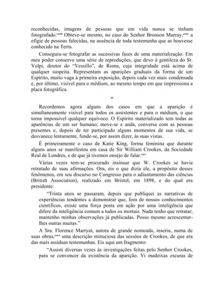 reconhecidas, imagens de pessoas que em vida nunca se tinham
fotografado.cxciii Obteve-se mesmo, no caso do Senhor Bronson Murray, cxciv a
efígie de pessoas falecidas, na ausência de toda testemunha que as houvesse
conhecido na Terra.
    Conseguiu-se fotografar as sucessivas fases de uma materialização. Em
meu poder conservo uma série de reproduções, que devo à gentileza do Sr.
Volpi, diretor do “Vessillo”, de Roma, cuja integridade está acima de
qualquer suspeita. Representam as aparições graduais da forma de um
Espírito, muito vaga à primeira exposição, depois cada vez mais condensada
e, por último, visível para o médium, ao mesmo tempo em que impressiona a
placa fotográfica.
                                     *
    Recordemos agora alguns dos casos em que a aparição é
simultaneamente visível para todos os assistentes e para o médium, o que
torna impossível qualquer equívoco. O Espírito materializado tem todas as
aparências de um ser humano; move-se e anda, conversa com as pessoas
presentes e, depois de ter participado alguns momentos de sua vida, se
desvanece lentamente, funde-se, por assim dizer, às suas vistas.
    É primeiramente o caso de Katie King, forma feminina que durante
alguns anos se manifestou em casa de Sir William Crookes, da Sociedade
Real de Londres, e de que já tivemos ensejo de falar.cxcv
    Várias vezes tem-se procurado insinuar que W. Crookes se havia
retratado de suas afirmações. Ora, eis o que dizia ele, a propósito desses
fenômenos, em seu discurso no Congresso para o adiantamento das ciências
(British Association), realizado em Bristol, em 1898, e do qual era
presidente:
        “Trinta anos se passaram, depois que publiquei as narrativas de
    experiências tendentes a demonstrar que, fora de nossos conhecimentos
    científicos, existe uma força posta em ação por uma inteligência que
    difere da inteligência comum a todos os mortais. Nada tenho que retratar;
    mantenho minhas observações já publicadas. Posso mesmo acrescentar-
    lhes outras muitas.”
    A Sra. Florence Marryat, autora de grande nomeada, inseriu, numa de
suas obras,cxcvi uma descrição minuciosa das sessões de Crookes, de que era
das mais assíduas testemunhas. Eis aqui um fragmento:
        “Assisti diversas vezes às investigações feitas pelo Senhor Crookes,
    para se convencer da existência da aparição. Vi madeixas escuras de
 