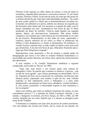 Florence Cook esparsas no chão, diante da cortina, à vista de todos os
    assistentes, enquanto Katie passeava e conversava conosco. Vi, em várias
    ocasiões, Florence e Katie, ao pé uma da outra, de sorte que não posso ter
    a mínima dúvida de que eram duas individualidades distintas... No correr
    de uma sessão, pediu-se a Katie que se desmaterializasse em plena luz.
    Consentiu em submeter-se à prova, embora nos dissesse em seguida que
    lhe havíamos feito muito mal. Foi encostar-se à parede do salão, com os
    braços estendidos em cruz. Acenderam-se três bicos de gás. O efeito
    produzido em Katie foi terrífico. Vimo-la ainda durante um segundo
    apenas; depois, ela desvaneceu-se lentamente. Não posso melhor
    comparar a sua extinção que a uma boneca de cera derretendo-se ao calor
    de um braseiro. Primeiramente, os dois lados do rosto, vaporizados e
    confusos, parecia entrarem um no outro; os olhos se afundavam nas
    órbitas; o nariz desapareceu e a fronte se desmanchou. Os membros e o
    vestido tiveram a mesma sorte; ia tudo caindo no tapete, como uma coisa
    que desmorona. À luz dos três bicos de gás, olhávamos fixamente para o
    lugar que Katie King havia ocupado.”
    Reproduzimos essas descrições a fim de mostrar o grande poder de
desagregação que exerce a luz sobre as criações fluídicas temporárias e a
necessidade das sessões obscuras, em certos casos, apesar dos inconvenientes
que apresentam.
    A esse respeito, o Sr. Camille Flammarion estabelece a seguinte
comparação, escrevendo na “Revue” de 1906:
         “Aqui está, num frasco e em volume igual, uma mistura de
    hidrogênio e cloro. Se quereis que a mistura se conserve, é preciso – seja
    ou não de vosso agrado – que o frasco permaneça na obscuridade. Tal é a
    lei. Enquanto ali ficar, ela se conservará. Se, entretanto, movido por uma
    fantasia pueril, expuserdes essa mistura à ação da luz, uma violenta
    explosão se fará subitamente ouvir; o hidrogênio e o cloro terão
    desaparecido e encontrareis no frasco nova substância: o ácido clorídrico.
    E, com acerto, concluireis: a obscuridade respeita os dois elementos; a
    luz os aniquila.”
    Outro caso célebre, que reúne os melhores elementos de certeza, as mais
concludentes provas,cxcvii é a aparição de Estela Livermore, falecida, a seu
marido, o banqueiro Livermore, em Nova Iorque, de 1861 a 1866, em 388
sessões, dirigidas por um outro Espírito que a si mesmo se designava pelo
nome de Dr. Franklin.
    O fenômeno se completa com uma série de provas de caráter persistente.
Uns cem ditados são escritos por Estela, sob as vistas de seu marido, em
 