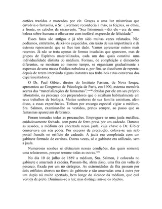 cartões trazidos e marcados por ele. Graças a uma luz misteriosa que
envolvia o fantasma, o Sr. Livermore reconhecia a mão, as feições, os olhos,
a fronte, os cabelos da escrevente. “Sua fisionomia – diz ele – era de uma
beleza sobre-humana e olhava-me com inefável expressão de felicidade.”
    Esses fatos são antigos e já têm sido muitas vezes relatados. Não
podíamos, entretanto, deixá-los esquecidos, em razão de sua importância e da
extensa repercussão que se lhes tem dado. Vamos apresentar outros mais
recentes. Já não se trata apenas de formas insuladas que aparecem, mas de
grupos de Espíritos materializados, cada um dos quais constitui uma
individualidade distinta do médium. Formas, de compleição e dimensões
diferentes, se mostram ao mesmo tempo, se organizam gradualmente a
expensas de uma massa fluídica nebulosa e, por fim, se dissolvem de repente,
depois de terem intervindo alguns instantes nos trabalhos e nas conversas dos
experimentadores.
    O Dr. Paul Gibier, diretor do Instituto Pasteur, de Nova Iorque,
apresentou ao Congresso de Psicologia de Paris, em 1900, extensa memória
acerca das “materializações de fantasmas”, cxcviii obtidas por ele em seu próprio
laboratório, na presença dos preparadores que o auxiliam habitualmente em
seus trabalhos de biologia. Muitas senhoras de sua família assistiam, além
disso, a essas experiências. Tinham por encargo especial vigiar a médium,
Sra. Salmon, examinar-lhe os vestidos, pretos sempre, ao passo que os
fantasmas apareciam de branco.
    Foram tomadas todas as precauções. Empregava-se uma jaula metálica,
cuidadosamente fechada, com porta de ferro presa por um cadeado. Durante
as sessões, a médium era encerrada nessa jaula, cuja chave o Dr. Gibier
conservava em seu poder. Por excesso de precaução, colava-se um selo
postal francês no orifício do cadeado. A jaula era completada com um
gabinete formado de cartinas. Outras vezes, só o gabinete era utilizado, sem
a jaula.
    Numerosas sessões se efetuaram nessas condições, das quais somente
uma relataremos, porque resume todas as outras.cxcix
    No dia 10 de julho de 1889 a médium, Sra. Salmon, é colocada no
gabinete e amarrada à cadeira. Passam-lhe, além disso, uma fita em volta do
pescoço, fixada por um nó cirúrgico. As extremidades da fita passam por
dois orifícios abertos no forro do gabinete e são amarradas uma à outra por
um duplo nó muito apertado, bem longe do alcance da médium, que está
vestida de preto. Diminuiu-se a luz; mas distinguiam-se os objetos.
 