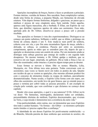 Aparições incompletas de braços, bustos e faces se produzem a princípio.
Formas inteiras, vestidas de branco, lhes sucedem. Suas compleições variam,
desde uma forma de criança, a pequena Maudy, aos fantasmas de elevada
estatura. Vêm depois formas femininas, delgadas e graciosas, ao passo que a
médium é pessoa de seus cinqüenta anos, bem nutrida. Entre aquelas,
aparece uma figura masculina, alta e barbada. É Ellan, um Espírito de voz
forte, que distribui vigorosos apertos de mãos aos assistentes. Essa mão,
apertada pela do Dr. Gibier, dissolve-se pouco a pouco sob a pressão
recebida.
    Tais aparições se formam à vista dos experimentadores. Distingue-se ao
começo um ponto nebuloso, brilhante e móbil, que se dilata e prolonga em
forma de coluna; depois é um T. Este muda-se num perfil de senhora,
coberto com um véu, e por fim uma encantadora figura de moça, esbelta e
delicada, se esboça, se condensa. Passeia por entre os assistentes,
cumprimenta, aperta as mãos que se estendem para ela, depois do que a
aparição se desmorona como um castelo de cartas. Por um momento ainda se
distingue uma cabeça graciosa que emerge do soalho e em seguida tudo
desaparece. No mesmo instante, o Dr. Gibier apalpa a médium, que se
conserva em seu lugar, amarrada, no gabinete. Dá-se toda a força à luz; as
fitas são examinadas; estão intactas e é preciso algum tempo para as desatar.
    Essas formas se movem e falam. Dão os nomes: Blanche, Lélia,
Musiquita, etc. Esta última toca uma guitarra. Todas conversam com os
assistentes; suas vozes se fazem ouvir em todos os pontos da sala. Quanto
aos tecidos de que se vestem as aparições, elas mesmas afirmam produzi-los
com o concurso de elementos tirados às roupas do médium, parcialmente
desmaterializadas. Numa sessão, o Espírito Lélia forma com um sopro, aos
olhos dos assistentes, um tecido leve de gaze branca, que se estende pouco a
pouco e termina por cobrir todas as pessoas presentes. É um exemplo de
criação pela vontade, que vem confirmar o que dizíamos no começo deste
capítulo.
    Donde vêm essas aparições, e qual é a sua natureza? O Dr. Gibier no-lo
vai dizer: “Os fantasmas, interrogados, declararam todos ser entidades,
personalidades distintas do médium, Espíritos desencarnados, que viveram
na Terra, e cuja missão é demonstrar-nos a existência da outra vida.”
    Uma particularidade, entre outras, nos vai demonstrar que esses Espíritos
têm todo o caráter humano. “As formas – diz Gibier – se mostram a princípio
muito tímidas e é preciso captar-lhes a confiança.”
    A identidade de um desses Espíritos foi positivamente estabelecida: – a
de Blanche, falecida parenta de duas senhoras que assistiam às sessões; ela
 