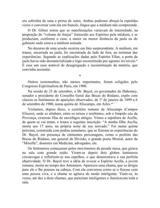 era sobrinha de uma e prima de outra. Ambas puderam abraçá-la repetidas
vezes e conversar com ela em francês, língua que a médium não compreende.
    O Dr. Gibier notou que as manifestações variavam de intensidade, na
proporção do “volume de forças” fornecido aos Espíritos pela médium, e se
produziam, conforme o caso, a maior ou menor distância da jaula ou do
gabinete onde estava a médium sentada.
    No decurso de uma sessão ocorreu um fato surpreendente. A médium, em
transe, encerrada na jaula, foi encontrada do lado de fora, ao terminar das
experiências. Segundo as explicações dadas pelo Espírito Ellan, a porta da
jaula havia sido desmaterializada e logo reconstituída por agentes invisíveis.cc
É esse um caso notável de desagregação e reconstituição da matéria, que
convinha assinalar.
                                       *
    Outros testemunhos, não menos importantes, foram coligidos pelo
Congresso Espiritualista de Paris, em 1900.
    Na sessão de 23 de setembro, o Dr. Bayol, ex-governador do Dahomey,
senador e presidente do Conselho Geral das Bocas do Ródano, expôs com
clareza os fenômenos de aparições observados, de 1º de janeiro de 1899 a 6
de setembro de 1900, numa quinta de Aliscamps, em Arles.cci
    Visitamos, depois disso, o cemitério romano de Aliscamps (Campos
Elíseos), onde se alinham, entre os teixos e terebintos, sob o límpido céu da
Provença, extensas filas de sarcófagos antigos. Vimos a sepultura de Acella,
de quem se vai tratar, e lemos a seguinte inscrição: “A minha filha Acella,
morta aos 17 anos, na própria noite de seu noivado.” Foi numa quinta
próxima, construída com pedras tumulares, que se fizeram as experiências do
Dr. Bayol, em presença de eminentes personagens, como o prefeito das
Bocas do Ródano, um general de Divisão, o grande poeta Mistral, autor da
“Mireille”, doutores em Medicina, advogados, etc.
    Os fenômenos começaram pelos movimentos de pesada mesa, que girava
na sala com grande ruído. Viram-se depois dois globos luminosos
circunvagar e refletirem-se nos espelhos, o que demonstrava a sua perfeita
objetividade. O Dr. Bayol teve a idéia de evocar o Espírito Acella, a jovem
romana, morta no tempo dos Antoninos. Apareceu uma chama, que se dirigia
para ele e lhe pousou na cabeça. Com ela conversou como se o fizesse com
uma pessoa viva, e a chama se agitava de modo inteligente. Viam-se, às
vezes, até dez a doze chamas, que pareciam inteligentes e iluminavam toda a
sala.
 