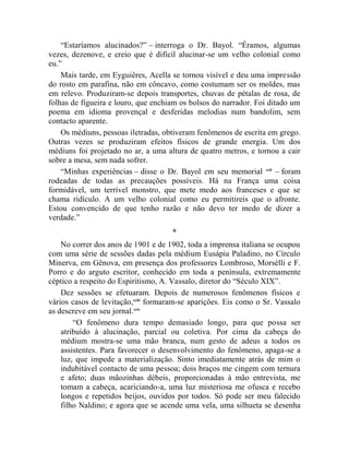 “Estaríamos alucinados?” – interroga o Dr. Bayol. “Éramos, algumas
vezes, dezenove, e creio que é difícil alucinar-se um velho colonial como
eu.”
    Mais tarde, em Eyguières, Acella se tornou visível e deu uma impressão
do rosto em parafina, não em côncavo, como costumam ser os moldes, mas
em relevo. Produziram-se depois transportes, chuvas de pétalas de rosa, de
folhas de figueira e louro, que enchiam os bolsos do narrador. Foi ditado um
poema em idioma provençal e desferidas melodias num bandolim, sem
contacto aparente.
    Os médiuns, pessoas iletradas, obtiveram fenômenos de escrita em grego.
Outras vezes se produziram efeitos físicos de grande energia. Um dos
médiuns foi projetado no ar, a uma altura de quatro metros, e tornou a cair
sobre a mesa, sem nada sofrer.
    “Minhas experiências – disse o Dr. Bayol em seu memorial ccii – foram
rodeadas de todas as precauções possíveis. Há na França uma coisa
formidável, um terrível monstro, que mete medo aos franceses e que se
chama ridículo. A um velho colonial como eu permitireis que o afronte.
Estou convencido de que tenho razão e não devo ter medo de dizer a
verdade.”
                                     *
    No correr dos anos de 1901 e de 1902, toda a imprensa italiana se ocupou
com uma série de sessões dadas pela médium Eusápia Paladino, no Círculo
Minerva, em Gênova, em presença dos professores Lombroso, Morsélli e F.
Porro e do arguto escritor, conhecido em toda a península, extremamente
céptico a respeito do Espiritismo, A. Vassalo, diretor do “Século XIX”.
    Dez sessões se efetuaram. Depois de numerosos fenômenos físicos e
vários casos de levitação,cciii formaram-se aparições. Eis como o Sr. Vassalo
as descreve em seu jornal.cciv
        “O fenômeno dura tempo demasiado longo, para que possa ser
    atribuído à alucinação, parcial ou coletiva. Por cima da cabeça do
    médium mostra-se uma mão branca, num gesto de adeus a todos os
    assistentes. Para favorecer o desenvolvimento do fenômeno, apaga-se a
    luz, que impede a materialização. Sinto imediatamente atrás de mim o
    indubitável contacto de uma pessoa; dois braços me cingem com ternura
    e afeto; duas mãozinhas débeis, proporcionadas à mão entrevista, me
    tomam a cabeça, acariciando-a, uma luz misteriosa me ofusca e recebo
    longos e repetidos beijos, ouvidos por todos. Só pode ser meu falecido
    filho Naldino; e agora que se acende uma vela, uma silhueta se desenha
 