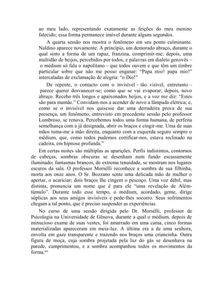 ao meu lado, representando exatamente as feições do meu menino
    falecido; essa forma permanece imóvel durante alguns segundos.
        A quarta sessão nos mostra o fenômeno em seu ponto culminante.
    Naldino aparece novamente. A princípio, um demorado abraço, durante o
    qual sinto a forma de um rapaz, franzina, comprimir-me; depois, uma
    multidão de beijos, percebidos por todos, e palavras em dialeto genovês –
     o médium só fala o napolitano – que todos ouvem e que têm um timbre
    particular sobre que não me posso enganar: “Papa mio! papa mio!”
    intercaladas de exclamação de alegria: “o Dio!”
        De repente, o contacto com o invisível – tão visível, entretanto –
     parece querer desvanecer-se; como que se vai evaporar; depois, novo
    abraço. Recebo três longos e apaixonados beijos, e a voz me diz: “Estes
    são para mamãe.” Convidam-nos a acender de novo a lâmpada elétrica; e,
    como se o invisível nos quisesse dar uma derradeira prova de sua
    presença, um fenômeno, entrevisto em precedente sessão pelo professor
    Lombroso, se renova. Percebemos todos uma forma humana, de perfeita
    semelhança com a já designada, abrir os braços e cingir-me. Uma de suas
    mãos toma-me a mão direita, enquanto com a esquerda seguro sempre o
    médium, que, como todos pudemos certificar-nos, estava reclinado na
    cadeira, em hipnose profunda.”
    Em certas noites são múltiplas as aparições. Perfis indistintos, contornos
de cabeças, sombras obscuras se desenham num fundo escassamente
iluminado; fantasmas brancos, de extrema tenuidade, se mostram nos lugares
escuros da sala. O professor Morsélli reconhece a sombra de sua filhinha,
morta aos onze anos. O Sr. Bozzano sente uma delicada mão de mulher o
apertar, o acariciar; dois braços lhe cingem o pescoço. Uma voz débil, mas
distinta, pronuncia um nome que é para ele “uma revelação de Além-
túmulo”. Durante todo esse tempo, o médium, acordado, geme, dirige
súplicas aos seus amigos invisíveis e pede-lhes socorro. Seus sofrimentos
chegam a tal ponto, que é preciso suspender as experiências.
    No curso de uma sessão dirigida pelo Dr. Morsélli, professor de
Psicologia na Universidade de Gênova, durante a qual o médium, depois de
minucioso exame de suas vestes, foi amarrado em uma cama, cinco formas
materializadas apareceram em meia-luz. A última era a de uma senhora,
envolta em gaze transparente e trazendo nos braços uma criancinha. Outra
figura de moça, cuja sombra projetada pela luz do gás se desenhava na
parede, cumprimentou, e a sombra acompanhou todos os movimentos da
forma.ccv
 