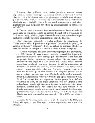 Travou-se viva polêmica entre vários jornais a respeito dessas
experiências. Numa de suas réplicas, assim se exprimia o professor Morsélli:
“Declaro que o Espiritismo merece ser plenamente estudado pelos sábios e,
por minha parte, confesso que nele creio inteiramente. Eu, o materialista
obstinado; eu, o intrépido diretor de um jornal intransigente e positivista,
pretenderiam fazer-me passar por vítima de uma alucinação ou por neófito
crédulo?!”
    A. Vassalo, numa conferência feita posteriormente em Roma, na sede da
Associação da Imprensa, perante um público de escol, sob a presidência do
Sr. Luzzatti, antigo ministro, expôs desassombradamente todos os fatos a que
acabamos de aludir e afirmou as aparições de seu filho falecido.
    César Lombroso, finalmente, o célebre professor da Universidade de
Turim, em sua obra “Hipnotismo e Espiritismo” (tradução Rossigneux), no
capítulo intitulado “Fantasmas”, depois de relatar as aparições obtidas no
curso das sessões de Eusápia, por Vassalo e Morsélli, assim se exprime:
        “Obtive eu próprio uma bem comovedora aparição. Foi em Gênova,
    em 1882. Eusápia não parecia, nesse momento, em condições de produzir
    grande coisa. Pedindo-lhe ao começo que fizesse mover-se em plena luz
    um pesado tinteiro, objetou-me em tom vulgar: “De que servem tais
    ninharias? Eu sou capaz de te fazer ver tua mãe.” Pouco depois, na meia
    obscuridade produzida por uma lâmpada de vidros encarnados, vi
    destacar-se da cortina uma silhueta, envolta num véu e de bem pequena
    estatura, como o era minha pobre mãe. Fez o giro completo em torno à
    mesa e se deteve ao pé de mim, sorrindo e me dirigindo palavras que os
    outros ouviam, mas que, em conseqüência da minha surdez, não pude
    perceber. Extremamente comovido, peço-lhe que repita, e ela diz: “César,
    fio mio”, o que, confesso, me surpreende bastante, porque de preferência
    costumava ela dizer, em sua língua veneziana: “mio fiol”. Depois a meu
    pedido faz novamente o giro em torno à mesa e me envia um beijo. Nesse
    momento, Eusápia estava bem segura por seus dois vizinhos e, ao
    demais, sua estatura excede pelo menos dez centímetros à de minha mãe,
    que me tornou a aparecer ainda, menos distinta, enviando-me beijos e me
    falando em mais oito sessões, nos anos de 1906 e 1907, em Milão e
    Turim.”
    Massaro, de Palermo, numa sessão, a 26 de novembro de 1906, em
Milão, viu aparecer seu filho, que o tomou amplamente nos braços e o
abraçou.
                                     *
 