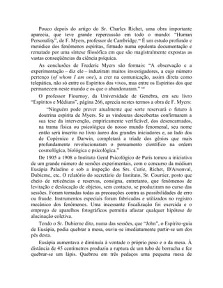 Pouco depois do artigo do Sr. Charles Richet, uma obra importante
aparecia, que teve grande repercussão em todo o mundo: “Human
Personality”, de F. Myers, professor de Cambridge. xx É um estudo profundo e
metódico dos fenômenos espíritas, firmado numa opulenta documentação e
rematado por uma síntese filosófica em que são magistralmente expostas as
vastas conseqüências da ciência psíquica.
    As conclusões de Frederic Myers são formais: “A observação e a
experimentação – diz ele – induziram muitos investigadores, a cujo número
pertenço (of whom I am one), a crer na comunicação, assim direta como
telepática, não só entre os Espíritos dos vivos, mas entre os Espíritos dos que
permanecem neste mundo e os que o abandonaram.” xxi
    O professor Flournoy, da Universidade de Genebra, em seu livro
“Espíritos e Médiuns”, página 266, aprecia nestes termos a obra de F. Myers:
        “Ninguém pode prever atualmente que sorte reservará o futuro à
    doutrina espírita de Myers. Se as vindouras descobertas confirmarem a
    sua tese da intervenção, empiricamente verificável, dos desencarnados,
    na trama física ou psicológica do nosso mundo fenomenal, seu nome
    então será inscrito no livro áureo dos grandes iniciadores e, ao lado dos
    de Copérnico e Darwin, completará a tríade dos gênios que mais
    profundamente revolucionaram o pensamento científico na ordem
    cosmológica, biológica e psicológica.”
    De 1905 a 1908 o Instituto Geral Psicológico de Paris tomou a iniciativa
de um grande número de sessões experimentais, com o concurso da médium
Eusápia Paladino e sob a inspeção dos Srs. Curie, Richet, D'Arsonval,
Dubierne, etc. O relatório do secretário do Instituto, Sr. Courtier, posto que
cheio de reticências e reservas, consigna, entretanto, que fenômenos de
levitação e deslocação de objetos, sem contacto, se produziram no curso das
sessões. Foram tomadas todas as precauções contra as possibilidades de erro
ou fraude. Instrumentos especiais foram fabricados e utilizados no registro
mecânico dos fenômenos. Uma incessante fiscalização foi exercida e o
emprego de aparelhos fotográficos permitiu afastar qualquer hipótese de
alucinação coletiva.
    Tendo o Sr. Dubierne dito, numa das sessões, que “John”, o Espírito-guia
de Eusápia, podia quebrar a mesa, ouviu-se imediatamente partir-se um dos
pés desta.
    Eusápia aumentava e diminuía à vontade o próprio peso e o da mesa. À
distância de 45 centímetros produziu a ruptura de um tubo de borracha e fez
quebrar-se um lápis. Quebrou em três pedaços uma pequena mesa de
 