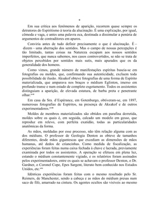 *
    Em sua crítica aos fenômenos de aparição, recorrem quase sempre os
detratores do Espiritismo à teoria da alucinação. É uma explicação, por igual,
cômoda e vaga, e antes uma palavra oca, destinada a dissimular a penúria de
argumentos de contraditores em apuros.
    Conviria antes de tudo definir precisamente o que é alucinação. É –
 dizem – uma aberração dos sentidos. Mas o campo de nossas percepções é
tão limitado, tantas coisas na Natureza escapam aos nossos sentidos
imperfeitos, que nunca sabemos, nos casos controvertidos, se não se trata de
objetos percebidos por sentidos mais sutis, mais apurados que os da
generalidade dos homens.
    Como vimos, grande número de manifestações espíritas baseia-se em
fotografias ou moldes, que, confirmando sua autenticidade, excluem toda
possibilidade de ilusão. Aksakof obteve fotografias de uma forma de Espírito
materializada, que amparava nos braços o médium Eglinton, imerso em
profundo transe e num estado de completo esgotamento. Todos os assistentes
distinguiam a aparição, de elevada estatura, de barba preta e penetrante
olhar.ccvii
    Em casa da Sra. d`Espérance, em Gotenburgo, obtiveram-se, em 1897,
numerosas fotografias de Espíritos, na presença de Aksakof e de outros
experimentadores.ccviii
    Moldes de membros materializados são obtidos em parafina derretida,
moldes sobre os quais é, em seguida, calcado um modelo em gesso, que
reproduz em relevo, com perfeita exatidão, todas as particularidades
anatômicas da forma.
    As mãos, moldadas por esse processo, não têm relação alguma com as
dos médiuns. O professor de Geologia Denton as obteve de tamanhos
diferentes, desde mãos gigantescas que excediam as dimensões de mãos
humanas, até dedos de criancinhas. Como medida de fiscalização, as
experiências foram feitas numa caixa fechada à chave e lacrada, previamente
examinada por todos os assistentes. A operação se efetuou em plena luz,
estando o médium constantemente vigiado, e os relatórios foram assinados
pelos experimentadores, entre os quais se achavam o professor Denton, o Dr.
Gardner, o Coronel Cope, Epes Sargent, literato bem conhecido nos Estados
Unidos, etc.ccix
    Idênticas experiências foram feitas com o mesmo resultado pelo Sr.
Reimers, de Manchester, sendo a cabeça e as mãos do médium presas num
saco de filó, amarrado na cintura. Os agentes ocultos são visíveis ao mesmo
 