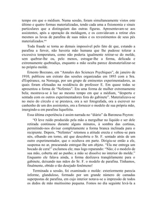 tempo em que o médium. Numa sessão, foram simultaneamente vistos este
último e quatro formas materializadas, tendo cada uma a fisionomia e sinais
particulares que a distinguiam das outras figuras. Apresentavam-se aos
assistentes, após a operação da moldagem, e os convidavam a retirar eles
mesmos as luvas de parafina de suas mãos e os revestimentos de seus pés
materializados.ccx
    Toda fraude se torna ao demais impossível pelo fato de que, estando a
parafina a ferver, não haveria mão humana que lhe pudesse tolerar a
excessiva temperatura, como não poderia igualmente retirar-se do molde,
sem quebrar-lhe ou, pelo menos, estragar-lhe a forma, delicada e
extremamente quebradiça, enquanto a mão oculta parece desmaterializar-se
no próprio molde.
    Ernesto Bozzano, em “Annales des Sciences Psychiques”, de janeiro de
1910, publicou um extrato das sessões organizadas em 1893 com a Sra.
d'Espérance, na Noruega, por um grupo de eminentes experimentadores, as
quais foram efetuadas na residência do professor E. Em quase todas se
apresentou a forma de “Nefentes”. Era uma forma de mulher extremamente
bela; mostrava-se à luz ao mesmo tempo em que a médium, “desperta e
sentada com os outros experimentadores fora do gabinete”. Materializava-se
no meio do círculo e se prestava, ora a ser fotografada, ora a escrever no
canhenho de um dos assistentes, ora a fornecer o modelo de sua própria mão,
imergindo-a em parafina liquefeita.
    Essa última experiência é assim narrada no “diário” da Baronesa Peyron:
        “O leve ruído produzido pela mão a mergulhar no líquido e ser dele
    retirada continuou durante alguns minutos, à sombra das cortinas,
    permitindo-nos divisar completamente a forma branca inclinada para o
    recipiente. Depois, “Nefentes” retomou a atitude erecta e voltou-se para
    nós, olhando em torno, até que descobriu o Sr. F. sentado atrás de um
    outro experimentador, que o ocultava em parte. Dirigiu-se então a ele,
    suspensa no ar, procurando entregar-lhe um objeto. “Ela me entrega um
    bocado de cera!” exclamou ele; mas logo reparando: “Não; é o modelo de
    sua mão, coberta até ao punho; a mão se dissolve no interior do molde.”
    Enquanto ele falava ainda, a forma deslizava tranqüilamente para o
    gabinete, deixando nas mãos do Sr. F. o modelo de parafina. Tínhamos,
    finalmente, obtido o tão desejado fenômeno!
        Terminada a sessão, foi examinado o molde: exteriormente parecia
    informe, glanduloso, formado por um grande número de camadas
    superpostas de parafina, em cujo interior notava-se a impressão de todos
    os dedos de mão muitíssimo pequena. Fomos no dia seguinte levá-la a
 