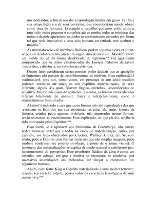um modelador, a fim de nos dar a reprodução interior em gesso. Tal foi a
    sua estupefação e a de seus operários, que consideraram aquele objeto
    como obra de feiticeira. Executado o trabalho, pudemos então admirar
    uma mão muito pequena e completa até ao punho; todas as minúcias das
    unhas e da pele apareciam: os dedos se apresentavam curvados por forma
    tal que seria impossível a uma mão humana ser retirada sem quebrar o
    modelo.”
    As materializações de membros fluídicos podem algumas vezes explicar-
se por um desdobramento parcial do organismo do médium. Aksakof obteve
um molde do pé da forma desdobrada de Eglinton.ccxi Foi igualmente
comprovado que as mãos exteriorizadas de Eusápia Paladino deixavam
impressões, a distância, em substâncias plásticas.
    Desses fatos acreditaram certas pessoas poder deduzir que as aparições
de fantasmas não passam de desdobramentos do médium. Essa explicação é
inadmissível, pois que, como vimos, em presença de um único médium
puderam contar-se até cinco ou seis Espíritos materializados, de sexo
diferente, alguns dos quais falavam línguas estranhas, desconhecidas do
sensitivo. Mesmo nos casos de aparições insuladas, as formas materializadas
diferem totalmente do médium, física e intelectualmente, como o
demonstram os fatos citados.
    Aksakof é induzido a crer que essas formas não são reproduções das que
revestiam os Espíritos em sua existência terrestre; são antes formas de
fantasia, criadas pelos agentes invisíveis, não encerrados nessas formas,
senão animando-as exteriormente. Essa explicação, ao que ele diz, ter-lhe-ia
sido ministrada pelos Espíritos.ccxii
    Essa teoria, se é aplicável aos fenômenos de Gotenburgo, não parece
poder tornar-se extensiva a todos os casos de materialização, como, por
exemplo, aos fatos observados por Crookes, Wallace, Gibier, etc. Se, com
efeito, pode o Espírito criar formas materiais que são simples imagens, pode
também condensar seu próprio invólucro, a ponto de o tornar visível. O
fenômeno das materializações se explica de modo racional e satisfatório pelo
funcionamento do perispírito. Esse envoltório fluídico da alma é como um
desenho, um esboço, em que a matéria se incorpora, se condensa, por
sucessivas acumulações das moléculas, até chegar a reconstituir um
organismo humano.
    Assim, com Katie King o Espírito materializado é uma mulher terrestre;
respira, seu coração palpita; possui todos os caracteres fisiológicos de uma
pessoa viva.ccxiii
 