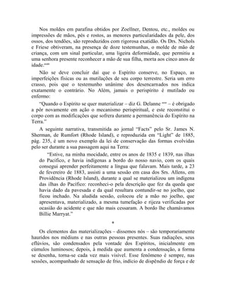 Nos moldes em parafina obtidos por Zoellner, Dentou, etc., moldes ou
impressões de mãos, pés e rostos, as menores particularidades da pele, dos
ossos, dos tendões, são reproduzidos com rigorosa exatidão. Os Drs. Nichols
e Friese obtiveram, na presença de doze testemunhas, o molde de mão de
criança, com um sinal particular, uma ligeira deformidade, que permitiu a
uma senhora presente reconhecer a mão de sua filha, morta aos cinco anos de
idade.ccxiv
    Não se deve concluir daí que o Espírito conserve, no Espaço, as
imperfeições físicas ou as mutilações de seu corpo terrestre. Seria um erro
crasso, pois que o testemunho unânime dos desencarnados nos indica
exatamente o contrário. No Além, jamais o perispírito é mutilado ou
enfermo:
    “Quando o Espírito se quer materializar – diz G. Delanne ccxv – é obrigado
a pôr novamente em ação o mecanismo perispiritual, e este reconstitui o
corpo com as modificações que sofrera durante a permanência do Espírito na
Terra.”
    A seguinte narrativa, transmitida ao jornal “Facts” pelo Sr. James N.
Sherman, de Rumfort (Rhode Island), e reproduzida em “Light” de 1885,
pág. 235, é um novo exemplo da lei de conservação das formas evolvidas
pelo ser durante a sua passagem aqui na Terra:
         “Estive, na minha mocidade, entre os anos de 1835 e 1839, nas ilhas
    do Pacifico, e havia indígenas a bordo do nosso navio, com os quais
    consegui aprender perfeitamente a língua que falavam. Mais tarde, a 23
    de fevereiro de 1883, assisti a uma sessão em casa dos Srs. Allens, em
    Providência (Rhode Island), durante a qual se materializou um indígena
    das ilhas do Pacífico: reconheci-o pela descrição que fez da queda que
    havia dado da pavesada e da qual resultara contundir-se no joelho, que
    ficou inchado. Na aludida sessão, colocou ele a mão no joelho, que
    apresentava, materializado, a mesma tumefação e rijeza verificadas por
    ocasião do acidente e que não mais cessaram. A bordo lhe chamávamos
    Billie Marryat.”
                                      *
    Os elementos das materializações – dissemos nós – são temporariamente
hauridos nos médiuns e nas outras pessoas presentes. Suas radiações, seus
eflúvios, são condensados pela vontade dos Espíritos, inicialmente em
cúmulos luminosos; depois, à medida que aumenta a condensação, a forma
se desenha, torna-se cada vez mais visível. Esse fenômeno é sempre, nas
sessões, acompanhado de sensação de frio, indício de dispêndio de força e de
 