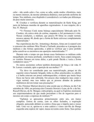 calor – não sendo calor e luz, como se sabe, senão modos vibratórios, mais
ou menos intensos, da mesma substância dinâmica, num período uniforme de
tempo. Nos médiuns, esse dispêndio é considerável e se traduz por diferenças
de peso muito sensíveis.
    W. Crookes o verificou durante as materializações de Katie King, por
meio de balanças munidas de aparelhos registradores. A esse respeito, diz a
Sra. Fl. Marryat:
        “Vi Florence Cook numa balança especialmente fabricada pelo Sr.
    Crookes; ela estava atrás da cortina, enquanto o fiel permanecia à vista.
    Nessas condições, a médium, que pesava 80 libras no estado normal,
    acusava apenas 40, desde que a forma de Katie estivesse completamente
    materializada.”
    Nas experiências dos Srs. Armstrong e Reimers, feitas em Liverpool com
o concurso dos médiuns Miss Wood e Fairlamb, procedeu-se à pesagem dos
médiuns e das formas aparecidas, e pôde-se verificar que o peso perdido
pelas sensitivas se encontrava nas aparições materializadas. ccxvi
    Durante todo o tempo em que duram esses fenômenos os médiuns estão
mergulhados em transe profundo, semelhante à morte. Seus corpos minguam,
os vestidos flutuam em torno deles; a pele pende flácida e vazia e forma
verdadeiros sacos.ccxvii
    Os outros assistentes sofrem também diminuição de força e de vida. O
Sr. Larsen o assinala, após a aparição de sua mulher:ccxviii
        “Eu devo ter contribuído para sua materialização, porque no dia
    seguinte estava bastante fatigado; tinha os olhos amortecidos; os cabelos
    e a barba estavam um pouco embranquecidos; evidente que muita força
    física me havia sido subtraída. Em poucos dias readquiriu meu corpo o
    vigor normal; mas isso indica que as pessoas dotadas de poderes
    mediúnicos devem tomar suas precauções.”
    A Sra. Florence Marryat descreve uma sessão que se efetuou, no dia 5 de
setembro de 1884, em presença dos Coronéis Stewart e Lean, do Sr. e da Sra.
Russell-Davies, do Sr. Morgan e dela própria, na qual os Espíritos mostraram
aos experimentadores de que modo procediam a fim de organizar para si
mesmos um corpo a expensas do médium:ccxix
        “Eglinton se apresentou primeiramente entre nós, em transe
    completo. Entrou de costas, com os olhos fechados, a respiração
    ofegante, parecendo debater-se contra a força que o impeliu para o nosso
    lado. Uma vez aí, apoiou-se a uma cadeira e vimos sair-lhe da ilharga
    esquerda uma espécie de vapor, massa nevoenta como fumo. Suas pernas
 
